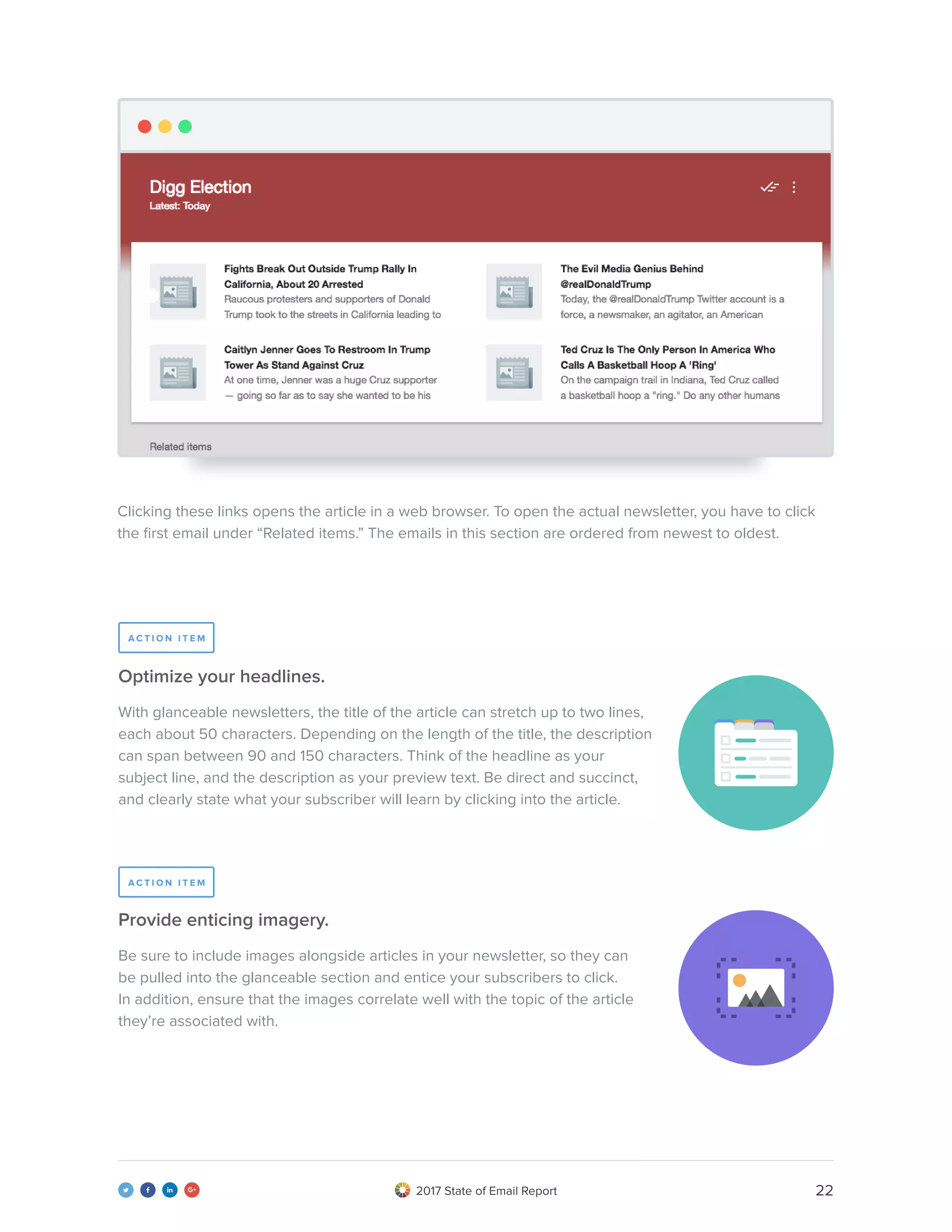 222017 State of Email Report   
Clicking these links opens the article in a web browser. To open the actual newsletter, you have to click
the first email under “Related items.” The emails in this section are ordered from newest to oldest.
recreated gmail image
With glanceable newsletters, the title of the article can stretch up to two lines,
each about 50 characters. Depending on the length of the title, the description
can span between 90 and 150 characters. Think of the headline as your
subject line, and the description as your preview text. Be direct and succinct,
and clearly state what your subscriber will learn by clicking into the article.
Optimize your headlines.
Be sure to include images alongside articles in your newsletter, so they can
be pulled into the glanceable section and entice your subscribers to click.
In addition, ensure that the images correlate well with the topic of the article
they’re associated with.
Provide enticing imagery.
A C T I O N I T E M
A C T I O N I T E M
 
