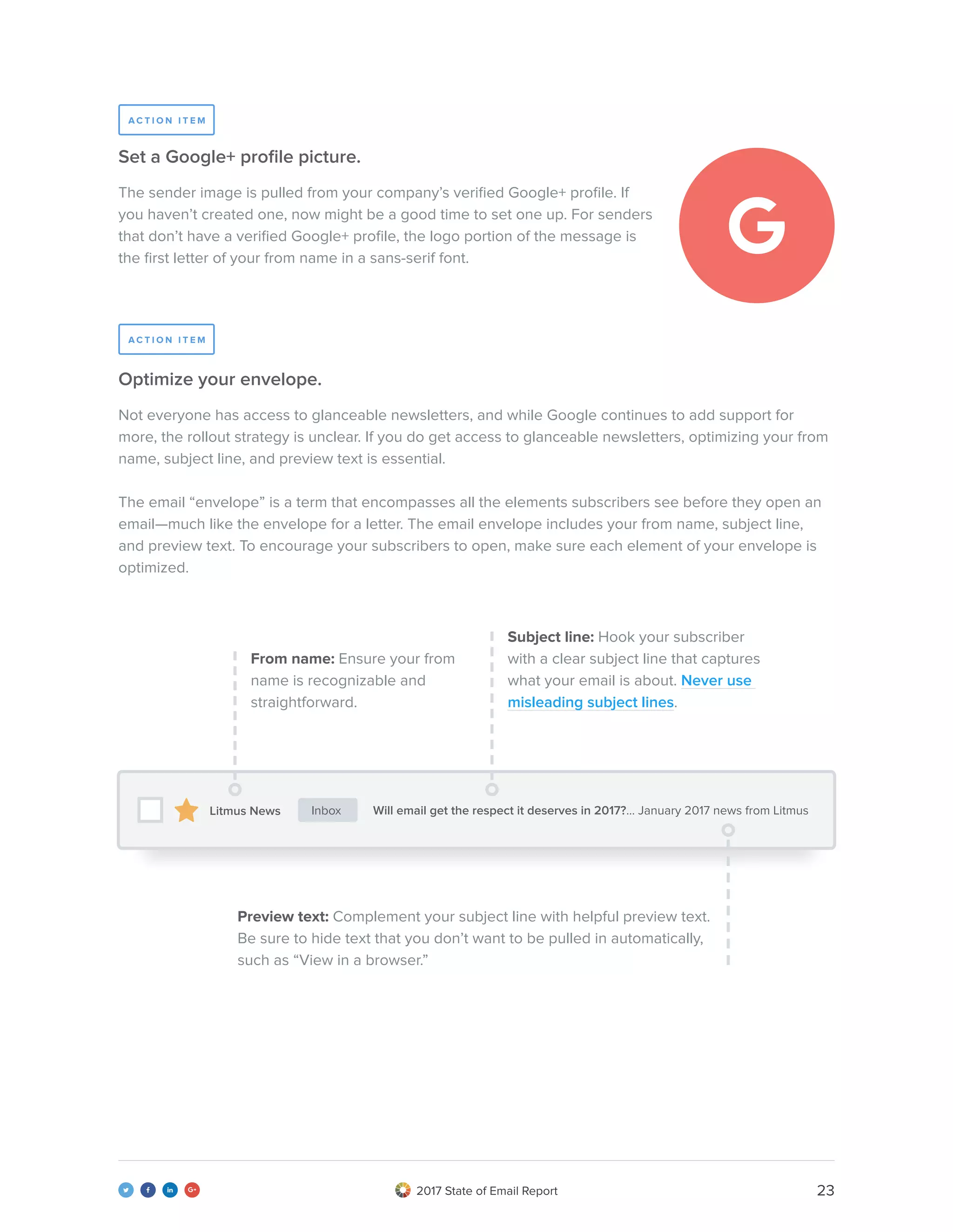 232017 State of Email Report   
The sender image is pulled from your company’s verified Google+ profile. If
you haven’t created one, now might be a good time to set one up. For senders
that don’t have a verified Google+ profile, the logo portion of the message is
the first letter of your from name in a sans-serif font.
Not everyone has access to glanceable newsletters, and while Google continues to add support for
more, the rollout strategy is unclear. If you do get access to glanceable newsletters, optimizing your from
name, subject line, and preview text is essential.
The email “envelope” is a term that encompasses all the elements subscribers see before they open an
email—much like the envelope for a letter. The email envelope includes your from name, subject line,
and preview text. To encourage your subscribers to open, make sure each element of your envelope is
optimized.
Set a Google+ profile picture.
Optimize your envelope.
From name: Ensure your from
name is recognizable and
straightforward.
Will email get the respect it deserves in 2017?... January 2017 news from Litmus
Preview text: Complement your subject line with helpful preview text.
Be sure to hide text that you don’t want to be pulled in automatically,
such as “View in a browser.”
Subject line: Hook your subscriber
with a clear subject line that captures
what your email is about. Never use
misleading subject lines.
A C T I O N I T E M
A C T I O N I T E M
Litmus News Inbox
 