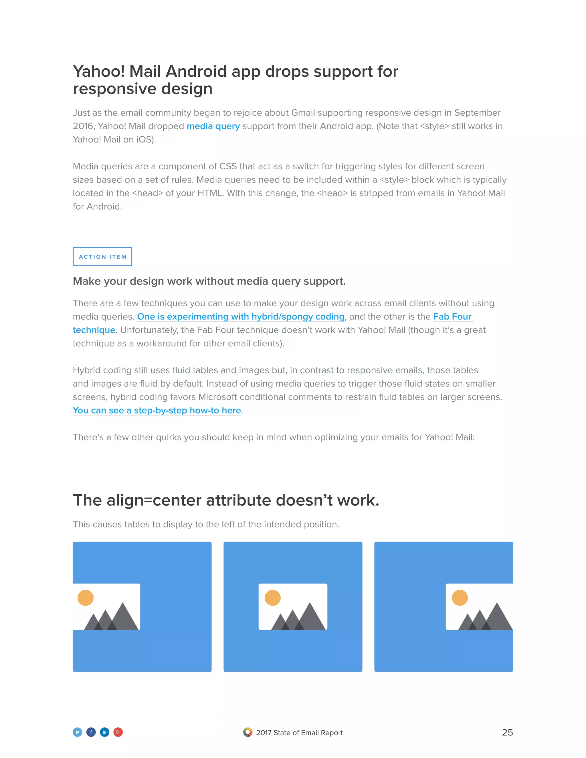 252017 State of Email Report   
Yahoo! Mail Android app drops support for
responsive design
The align=center attribute doesn’t work.
Just as the email community began to rejoice about Gmail supporting responsive design in September
2016, Yahoo! Mail dropped media query support from their Android app. (Note that <style> still works in
Yahoo! Mail on iOS).
Media queries are a component of CSS that act as a switch for triggering styles for different screen
sizes based on a set of rules. Media queries need to be included within a <style> block which is typically
located in the <head> of your HTML. With this change, the <head> is stripped from emails in Yahoo! Mail
for Android.
This causes tables to display to the left of the intended position.
There are a few techniques you can use to make your design work across email clients without using
media queries. One is experimenting with hybrid/spongy coding, and the other is the Fab Four
technique. Unfortunately, the Fab Four technique doesn’t work with Yahoo! Mail (though it’s a great
technique as a workaround for other email clients).
Hybrid coding still uses fluid tables and images but, in contrast to responsive emails, those tables
and images are fluid by default. Instead of using media queries to trigger those fluid states on smaller
screens, hybrid coding favors Microsoft conditional comments to restrain fluid tables on larger screens.
You can see a step-by-step how-to here.
There’s a few other quirks you should keep in mind when optimizing your emails for Yahoo! Mail:
Make your design work without media query support.
A C T I O N I T E M
 