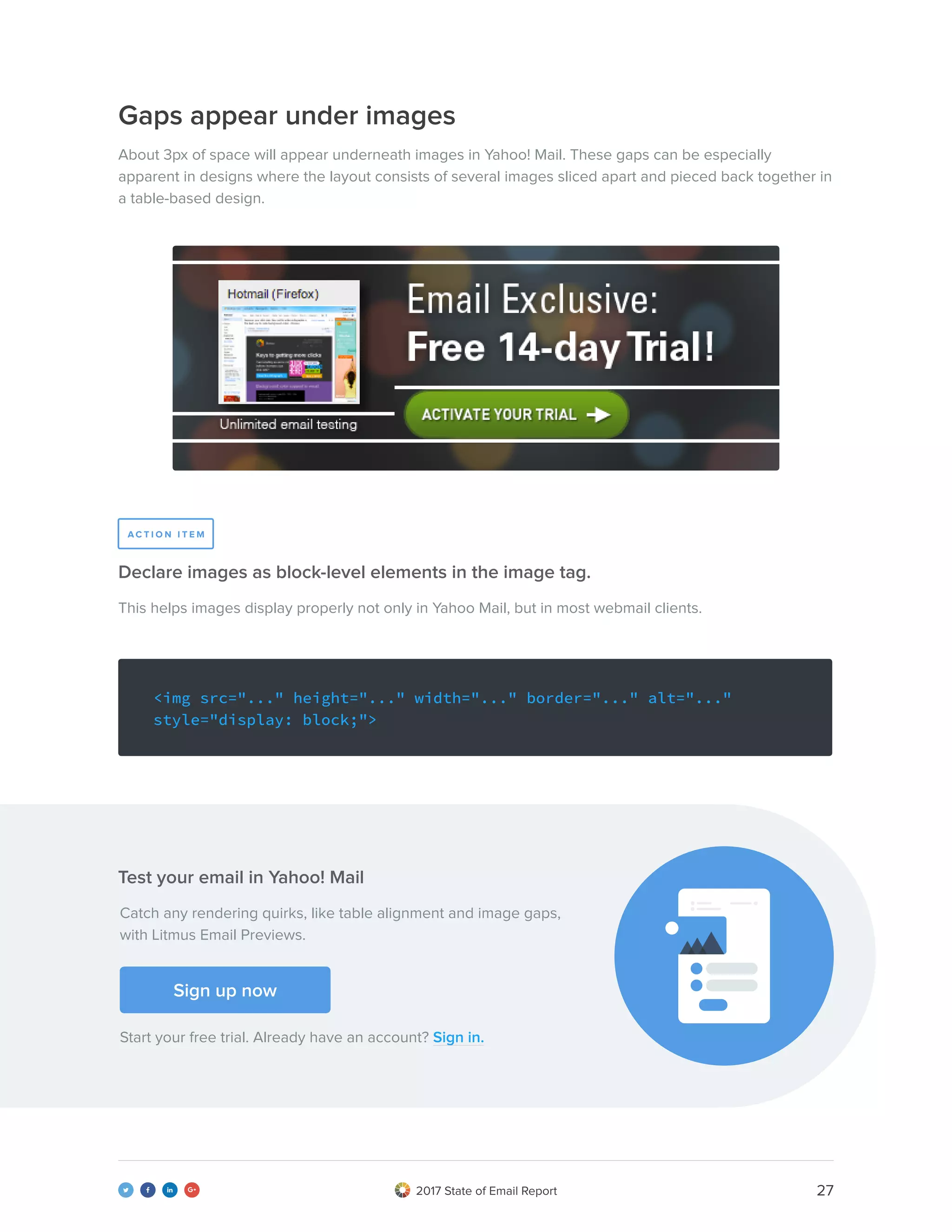 272017 State of Email Report   
This helps images display properly not only in Yahoo Mail, but in most webmail clients.
Declare images as block-level elements in the image tag.
<img src="..." height="..." width="..." border="..." alt="..."
style="display: block;">
Gaps appear under images
About 3px of space will appear underneath images in Yahoo! Mail. These gaps can be especially
apparent in designs where the layout consists of several images sliced apart and pieced back together in
a table-based design.
A C T I O N I T E M
Catch any rendering quirks, like table alignment and image gaps,
with Litmus Email Previews.
Start your free trial. Already have an account? Sign in.
Sign up now
Test your email in Yahoo! Mail
 
