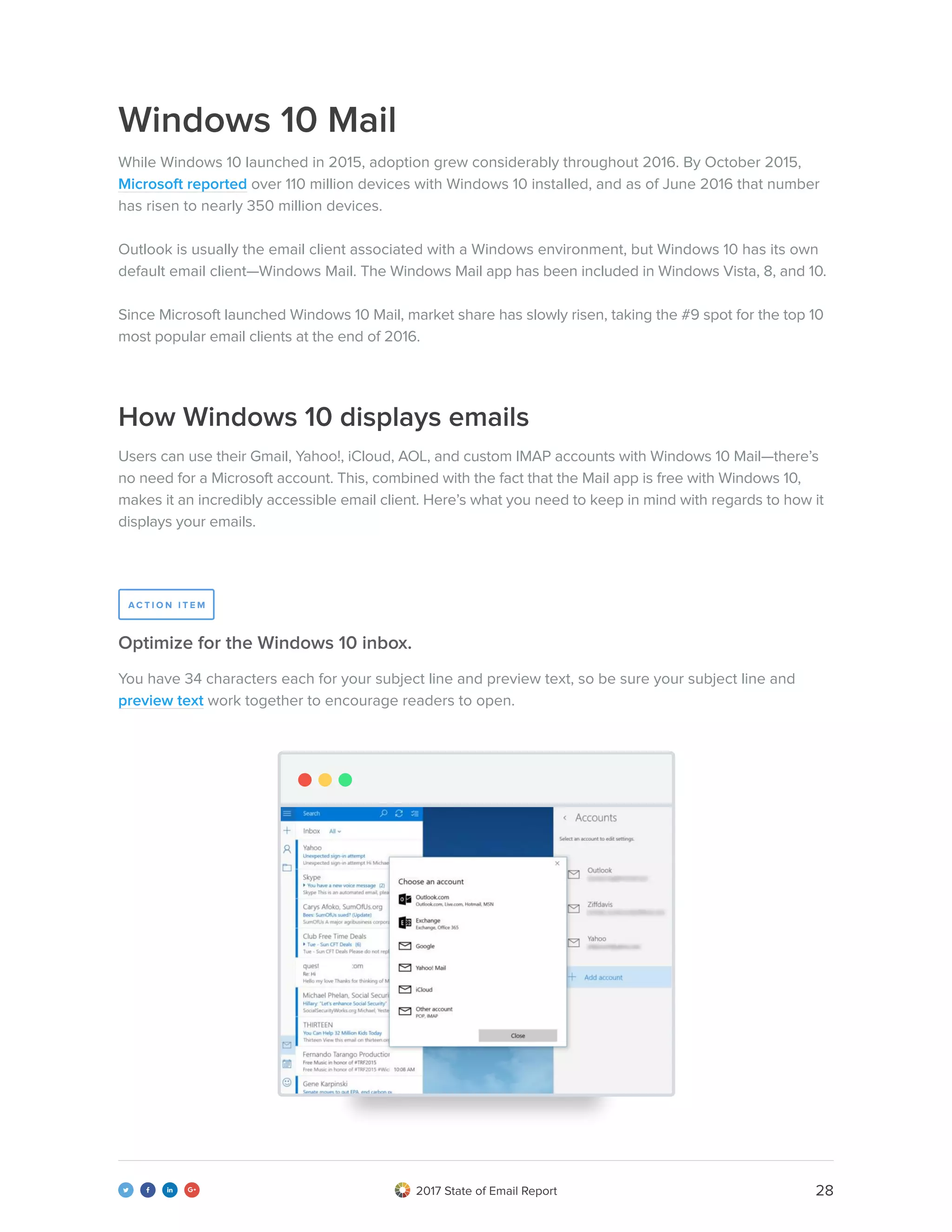 282017 State of Email Report   
Windows 10 Mail
While Windows 10 launched in 2015, adoption grew considerably throughout 2016. By October 2015,
Microsoft reported over 110 million devices with Windows 10 installed, and as of June 2016 that number
has risen to nearly 350 million devices.
Outlook is usually the email client associated with a Windows environment, but Windows 10 has its own
default email client—Windows Mail. The Windows Mail app has been included in Windows Vista, 8, and 10.
Since Microsoft launched Windows 10 Mail, market share has slowly risen, taking the #9 spot for the top 10
most popular email clients at the end of 2016.
How Windows 10 displays emails
Users can use their Gmail, Yahoo!, iCloud, AOL, and custom IMAP accounts with Windows 10 Mail—there’s
no need for a Microsoft account. This, combined with the fact that the Mail app is free with Windows 10,
makes it an incredibly accessible email client. Here’s what you need to keep in mind with regards to how it
displays your emails.
You have 34 characters each for your subject line and preview text, so be sure your subject line and
preview text work together to encourage readers to open.
Optimize for the Windows 10 inbox.
A C T I O N I T E M
 