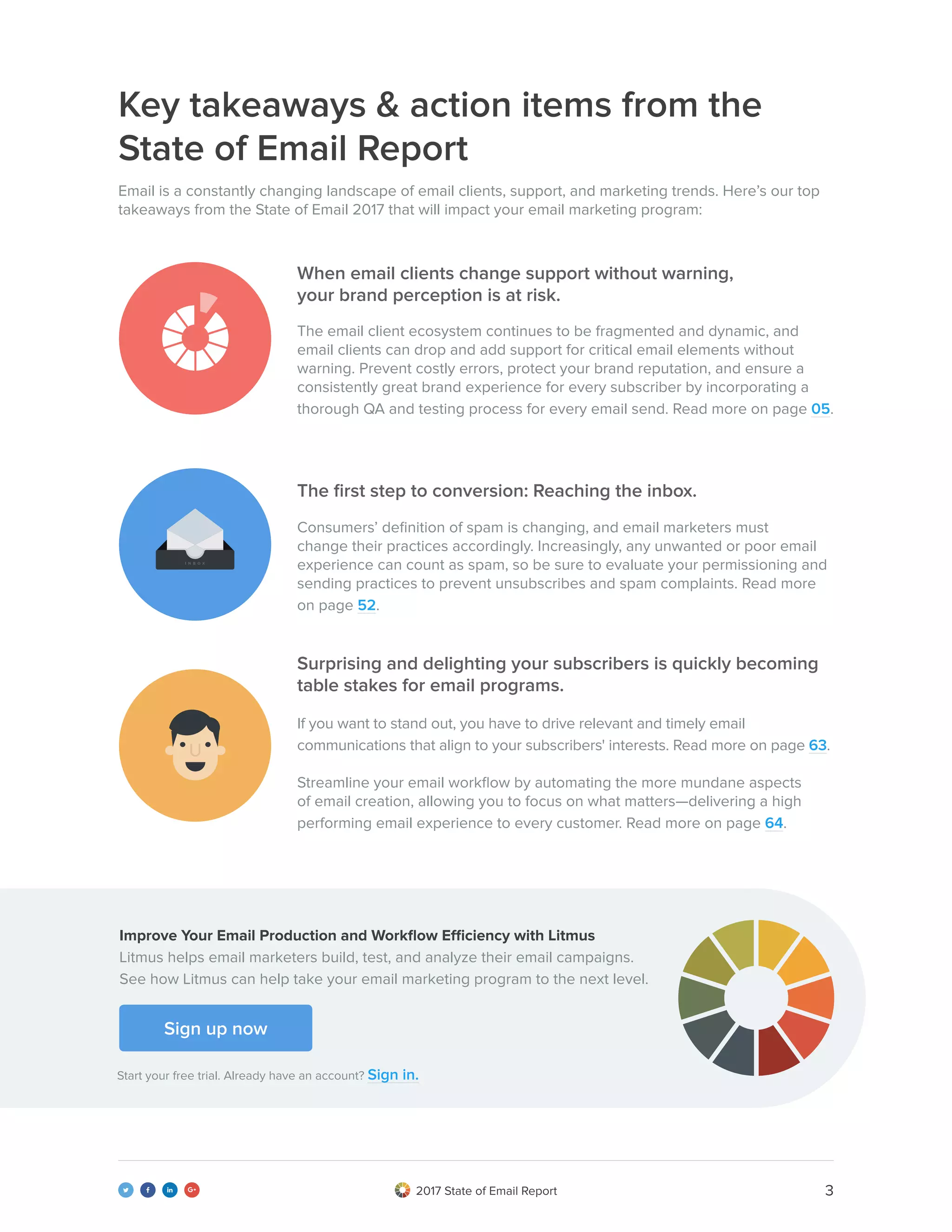 32017 State of Email Report   
Key takeaways & action items from the
State of Email Report
Email is a constantly changing landscape of email clients, support, and marketing trends. Here’s our top
takeaways from the State of Email 2017 that will impact your email marketing program:
The email client ecosystem continues to be fragmented and dynamic, and
email clients can drop and add support for critical email elements without
warning. Prevent costly errors, protect your brand reputation, and ensure a
consistently great brand experience for every subscriber by incorporating a
thorough QA and testing process for every email send. Read more on page 05.
Consumers’ definition of spam is changing, and email marketers must
change their practices accordingly. Increasingly, any unwanted or poor email
experience can count as spam, so be sure to evaluate your permissioning and
sending practices to prevent unsubscribes and spam complaints. Read more
on page 52.
If you want to stand out, you have to drive relevant and timely email
communications that align to your subscribers' interests. Read more on page 63.
Streamline your email workflow by automating the more mundane aspects
of email creation, allowing you to focus on what matters—delivering a high
performing email experience to every customer. Read more on page 64.
When email clients change support without warning,
your brand perception is at risk.
The first step to conversion: Reaching the inbox.
Surprising and delighting your subscribers is quickly becoming
table stakes for email programs.
Sign up now
Start your free trial. Already have an account? Sign in.
Improve Your Email Production and Workflow Efficiency with Litmus
Litmus helps email marketers build, test, and analyze their email campaigns.
See how Litmus can help take your email marketing program to the next level.
 