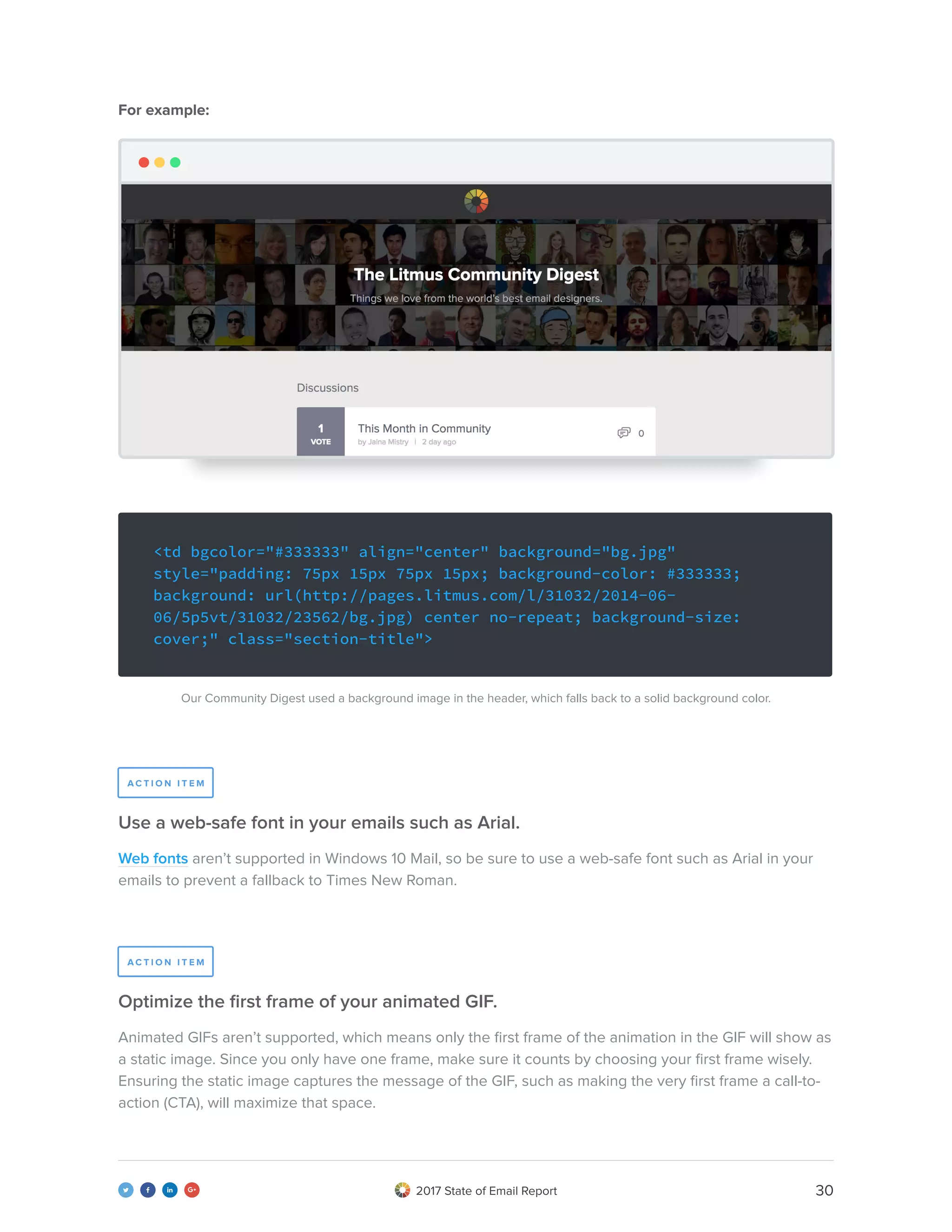 302017 State of Email Report   
<td bgcolor="#333333" align="center" background="bg.jpg"
style="padding: 75px 15px 75px 15px; background-color: #333333;
background: url(http://pages.litmus.com/l/31032/2014-06-
06/5p5vt/31032/23562/bg.jpg) center no-repeat; background-size:
cover;" class="section-title">
Web fonts aren’t supported in Windows 10 Mail, so be sure to use a web-safe font such as Arial in your
emails to prevent a fallback to Times New Roman.
Our Community Digest used a background image in the header, which falls back to a solid background color.
For example:
Animated GIFs aren’t supported, which means only the first frame of the animation in the GIF will show as
a static image. Since you only have one frame, make sure it counts by choosing your first frame wisely.
Ensuring the static image captures the message of the GIF, such as making the very first frame a call-to-
action (CTA), will maximize that space.
Use a web-safe font in your emails such as Arial.
Optimize the first frame of your animated GIF.
A C T I O N I T E M
A C T I O N I T E M
 