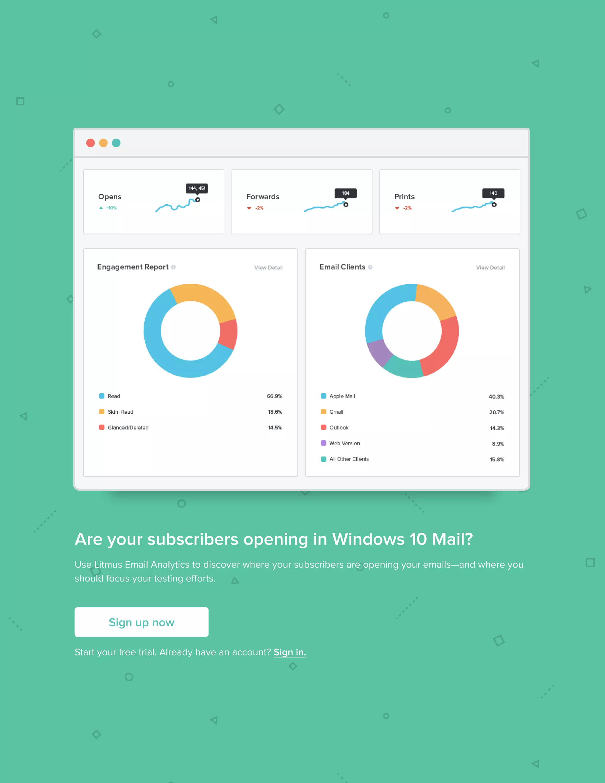 312017 State of Email Report   
Are your subscribers opening in Windows 10 Mail?
Use Litmus Email Analytics to discover where your subscribers are opening your emails—and where you
should focus your testing efforts.
Start your free trial. Already have an account? Sign in.
Sign up now
 