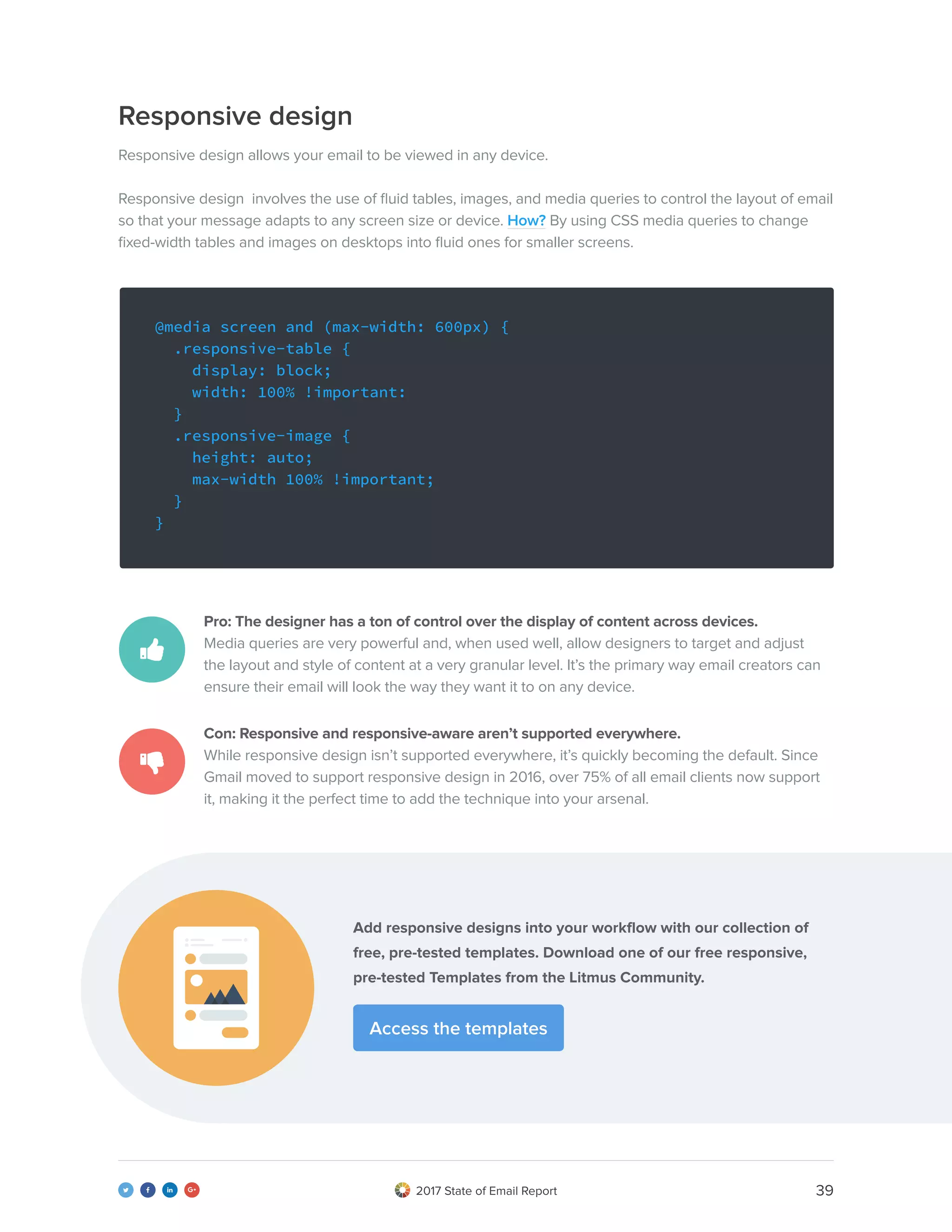 392017 State of Email Report   
Responsive design
Responsive design allows your email to be viewed in any device.
Responsive design involves the use of fluid tables, images, and media queries to control the layout of email
so that your message adapts to any screen size or device. How? By using CSS media queries to change
fixed-width tables and images on desktops into fluid ones for smaller screens.
@media screen and (max-width: 600px) {
.responsive-table {
display: block;
width: 100% !important:
}
.responsive-image {
height: auto;
max-width 100% !important;
}
}
Pro: The designer has a ton of control over the display of content across devices.
Media queries are very powerful and, when used well, allow designers to target and adjust
the layout and style of content at a very granular level. It’s the primary way email creators can
ensure their email will look the way they want it to on any device.
Con: Responsive and responsive-aware aren’t supported everywhere.
While responsive design isn’t supported everywhere, it’s quickly becoming the default. Since
Gmail moved to support responsive design in 2016, over 75% of all email clients now support
it, making it the perfect time to add the technique into your arsenal.
Add responsive designs into your workflow with our collection of
free, pre-tested templates. Download one of our free responsive,
pre-tested Templates from the Litmus Community.
Access the templates
 