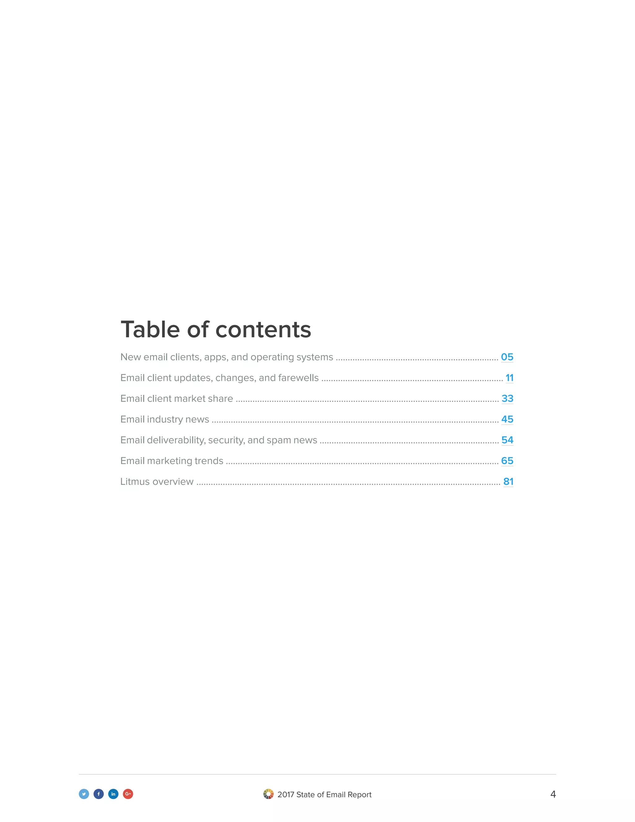 42017 State of Email Report   
New email clients, apps, and operating systems .................................................................... 05
Email client updates, changes, and farewells ............................................................................ 11
Email client market share .............................................................................................................. 33
Email industry news ........................................................................................................................ 45
Email deliverability, security, and spam news ........................................................................... 54
Email marketing trends .................................................................................................................. 65
Litmus overview ............................................................................................................................... 81
Table of contents
 