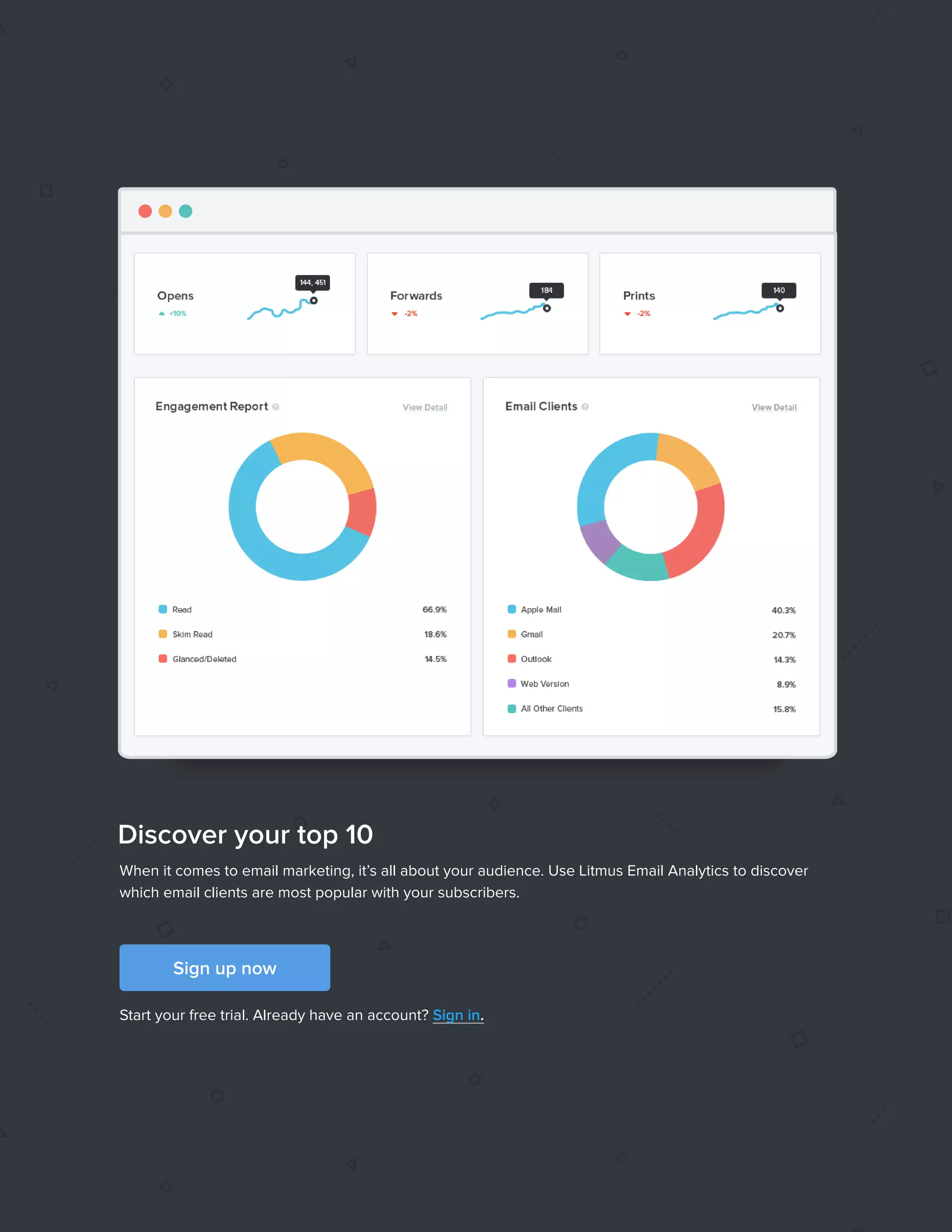 422017 State of Email Report   
When it comes to email marketing, it’s all about your audience. Use Litmus Email Analytics to discover
which email clients are most popular with your subscribers.
Start your free trial. Already have an account? Sign in.
Sign up now
Discover your top 10
 