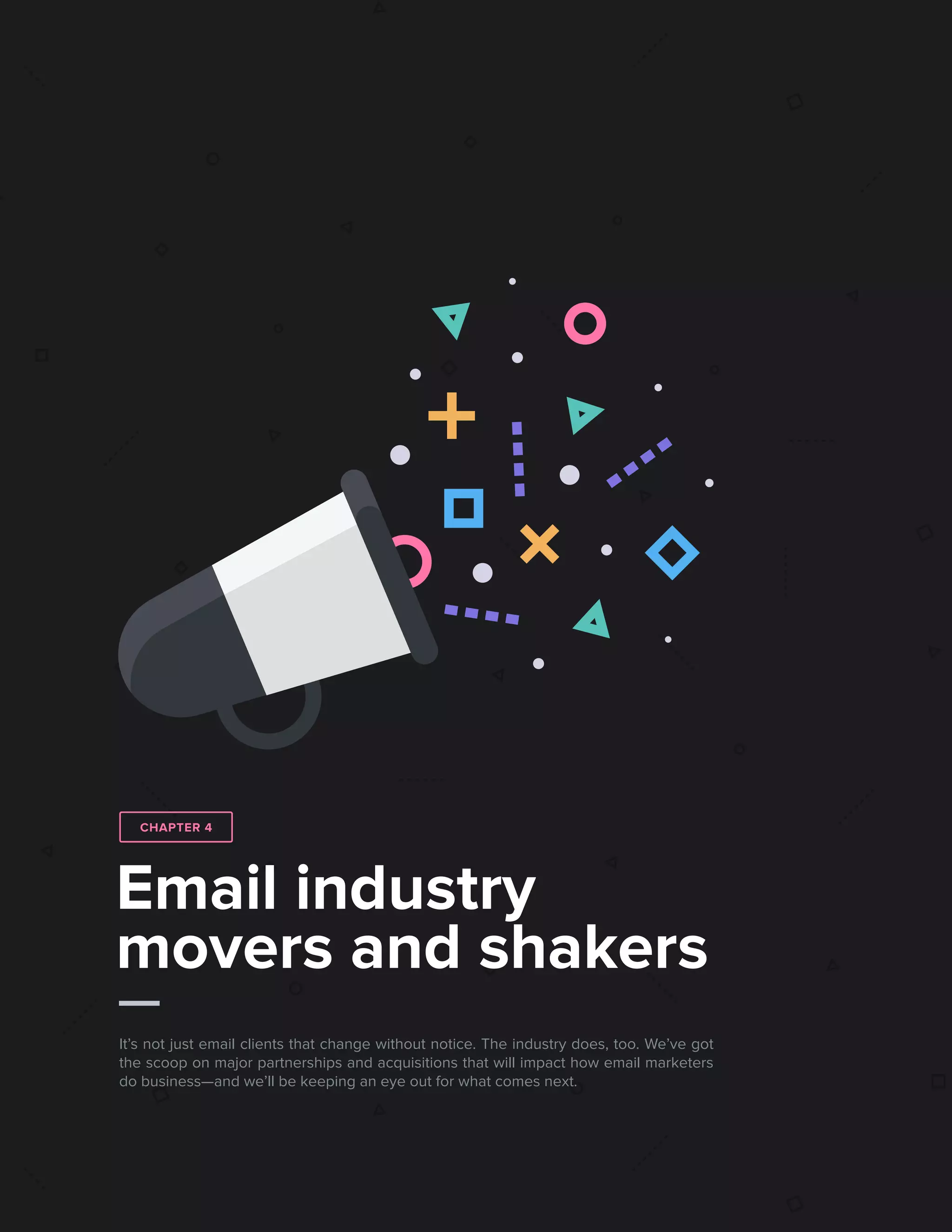 432017 State of Email Report   
Email industry
movers and shakers
It’s not just email clients that change without notice. The industry does, too. We’ve got
the scoop on major partnerships and acquisitions that will impact how email marketers
do business—and we’ll be keeping an eye out for what comes next.
CHAPTER 4
 