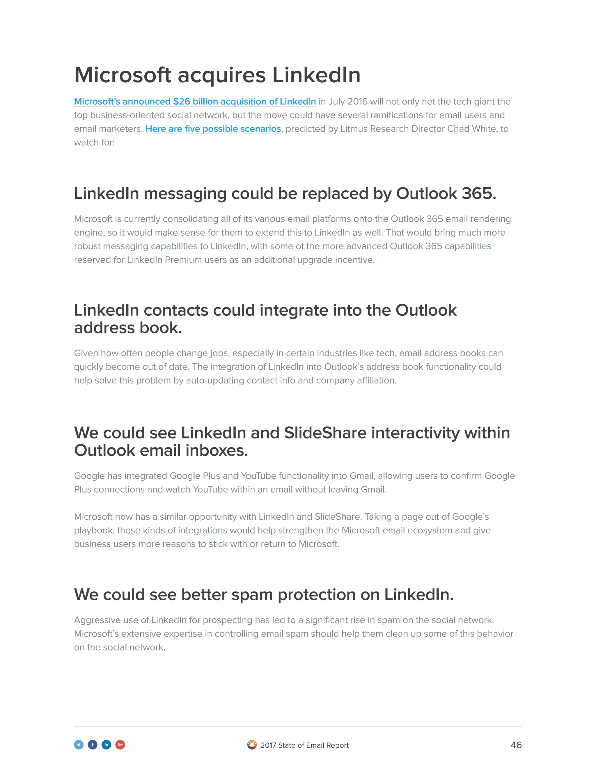 462017 State of Email Report   
Microsoft acquires LinkedIn
Microsoft’s announced $26 billion acquisition of LinkedIn in July 2016 will not only net the tech giant the
top business-oriented social network, but the move could have several ramifications for email users and
email marketers. Here are five possible scenarios, predicted by Litmus Research Director Chad White, to
watch for:
Microsoft is currently consolidating all of its various email platforms onto the Outlook 365 email rendering
engine, so it would make sense for them to extend this to LinkedIn as well. That would bring much more
robust messaging capabilities to LinkedIn, with some of the more advanced Outlook 365 capabilities
reserved for LinkedIn Premium users as an additional upgrade incentive.
Given how often people change jobs, especially in certain industries like tech, email address books can
quickly become out of date. The integration of LinkedIn into Outlook’s address book functionality could
help solve this problem by auto-updating contact info and company affiliation.
Google has integrated Google Plus and YouTube functionality into Gmail, allowing users to confirm Google
Plus connections and watch YouTube within an email without leaving Gmail.
Microsoft now has a similar opportunity with LinkedIn and SlideShare. Taking a page out of Google’s
playbook, these kinds of integrations would help strengthen the Microsoft email ecosystem and give
business users more reasons to stick with or return to Microsoft.
Aggressive use of LinkedIn for prospecting has led to a significant rise in spam on the social network.
Microsoft’s extensive expertise in controlling email spam should help them clean up some of this behavior
on the social network.
LinkedIn messaging could be replaced by Outlook 365.
LinkedIn contacts could integrate into the Outlook
address book.
We could see LinkedIn and SlideShare interactivity within
Outlook email inboxes.
We could see better spam protection on LinkedIn.
 
