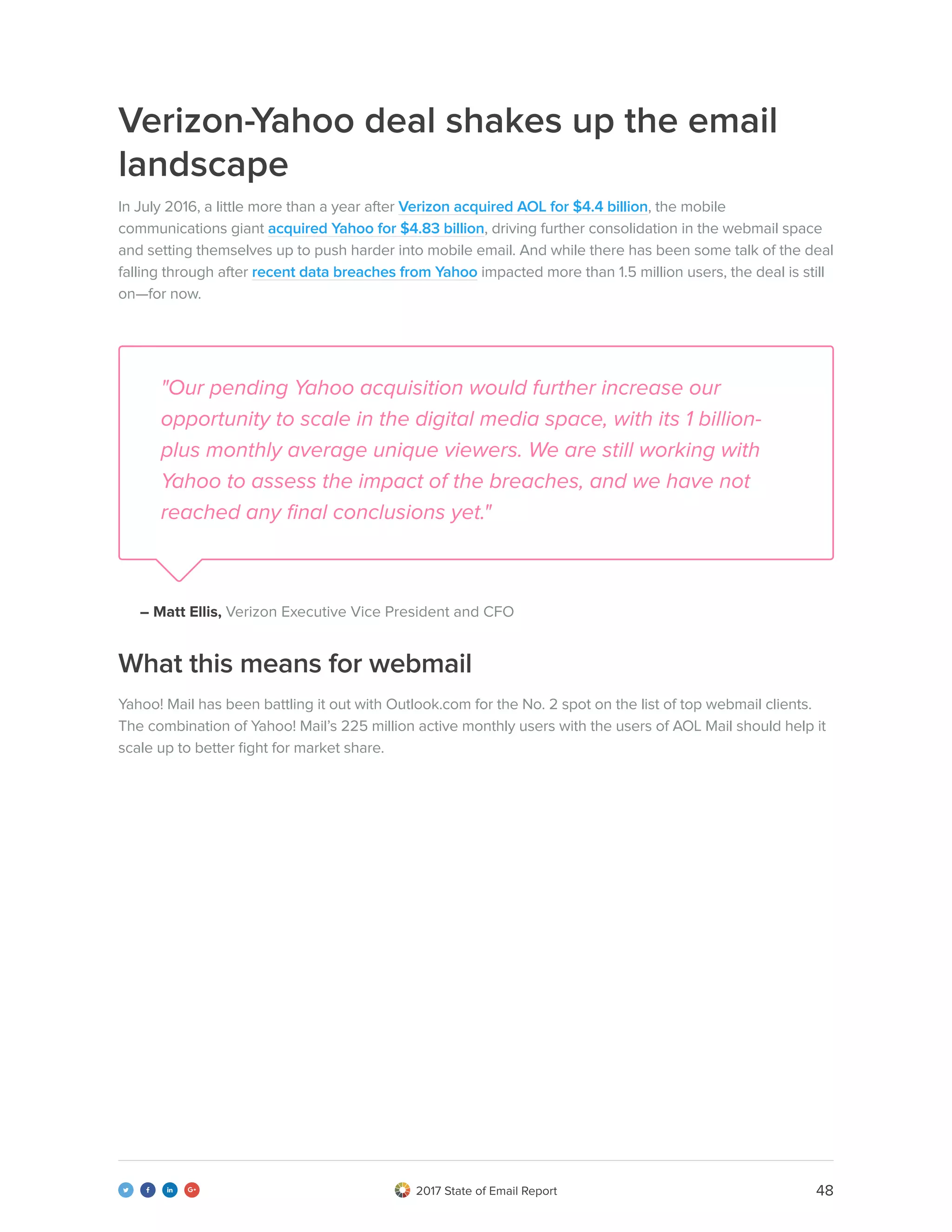 482017 State of Email Report   
Verizon-Yahoo deal shakes up the email
landscape
In July 2016, a little more than a year after Verizon acquired AOL for $4.4 billion, the mobile
communications giant acquired Yahoo for $4.83 billion, driving further consolidation in the webmail space
and setting themselves up to push harder into mobile email. And while there has been some talk of the deal
falling through after recent data breaches from Yahoo impacted more than 1.5 million users, the deal is still
on—for now.
"Our pending Yahoo acquisition would further increase our
opportunity to scale in the digital media space, with its 1 billion-
plus monthly average unique viewers. We are still working with
Yahoo to assess the impact of the breaches, and we have not
reached any final conclusions yet."
– Matt Ellis, Verizon Executive Vice President and CFO
Yahoo! Mail has been battling it out with Outlook.com for the No. 2 spot on the list of top webmail clients.
The combination of Yahoo! Mail’s 225 million active monthly users with the users of AOL Mail should help it
scale up to better fight for market share.
What this means for webmail
 