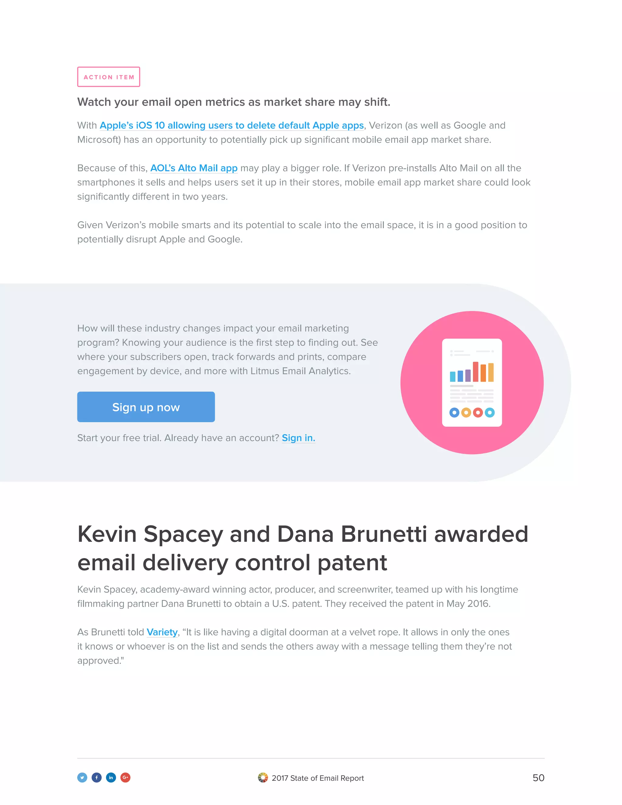 502017 State of Email Report   
With Apple’s iOS 10 allowing users to delete default Apple apps, Verizon (as well as Google and
Microsoft) has an opportunity to potentially pick up significant mobile email app market share.
Because of this, AOL’s Alto Mail app may play a bigger role. If Verizon pre-installs Alto Mail on all the
smartphones it sells and helps users set it up in their stores, mobile email app market share could look
significantly different in two years.
Given Verizon’s mobile smarts and its potential to scale into the email space, it is in a good position to
potentially disrupt Apple and Google.
Watch your email open metrics as market share may shift.
How will these industry changes impact your email marketing
program? Knowing your audience is the first step to finding out. See
where your subscribers open, track forwards and prints, compare
engagement by device, and more with Litmus Email Analytics.
Start your free trial. Already have an account? Sign in.
Kevin Spacey and Dana Brunetti awarded
email delivery control patent
Kevin Spacey, academy-award winning actor, producer, and screenwriter, teamed up with his longtime
filmmaking partner Dana Brunetti to obtain a U.S. patent. They received the patent in May 2016.
As Brunetti told Variety, “It is like having a digital doorman at a velvet rope. It allows in only the ones
it knows or whoever is on the list and sends the others away with a message telling them they’re not
approved."
A C T I O N I T E M
Sign up now
 