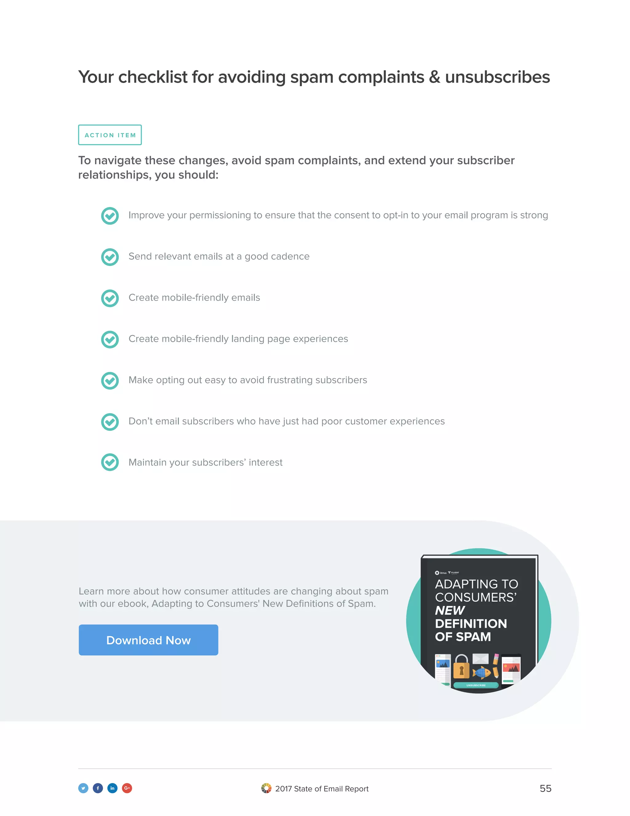 552017 State of Email Report   
Improve your permissioning to ensure that the consent to opt-in to your email program is strong
Send relevant emails at a good cadence
Create mobile-friendly emails
Create mobile-friendly landing page experiences
Make opting out easy to avoid frustrating subscribers
Don’t email subscribers who have just had poor customer experiences
Maintain your subscribers’ interest
To navigate these changes, avoid spam complaints, and extend your subscriber
relationships, you should:
Your checklist for avoiding spam complaints & unsubscribes
A C T I O N I T E M
Learn more about how consumer attitudes are changing about spam
with our ebook, Adapting to Consumers' New Definitions of Spam.
Download Now
 