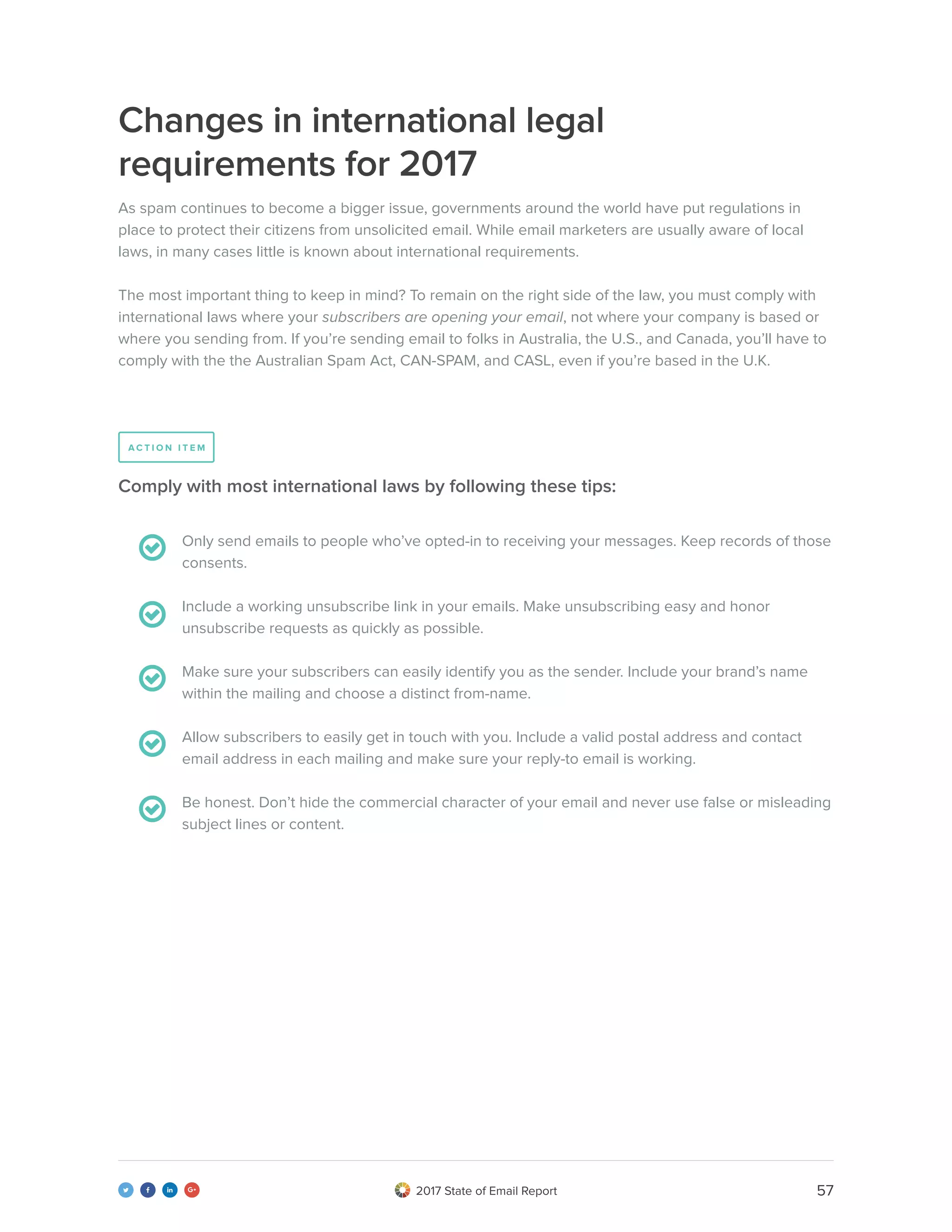 572017 State of Email Report   
Changes in international legal
requirements for 2017
As spam continues to become a bigger issue, governments around the world have put regulations in
place to protect their citizens from unsolicited email. While email marketers are usually aware of local
laws, in many cases little is known about international requirements.
The most important thing to keep in mind? To remain on the right side of the law, you must comply with
international laws where your subscribers are opening your email, not where your company is based or
where you sending from. If you’re sending email to folks in Australia, the U.S., and Canada, you’ll have to
comply with the the Australian Spam Act, CAN-SPAM, and CASL, even if you’re based in the U.K.
Only send emails to people who’ve opted-in to receiving your messages. Keep records of those
consents.
Include a working unsubscribe link in your emails. Make unsubscribing easy and honor
unsubscribe requests as quickly as possible.
Make sure your subscribers can easily identify you as the sender. Include your brand’s name
within the mailing and choose a distinct from-name.
Allow subscribers to easily get in touch with you. Include a valid postal address and contact
email address in each mailing and make sure your reply-to email is working.
Be honest. Don’t hide the commercial character of your email and never use false or misleading
subject lines or content.
Comply with most international laws by following these tips:
A C T I O N I T E M
 