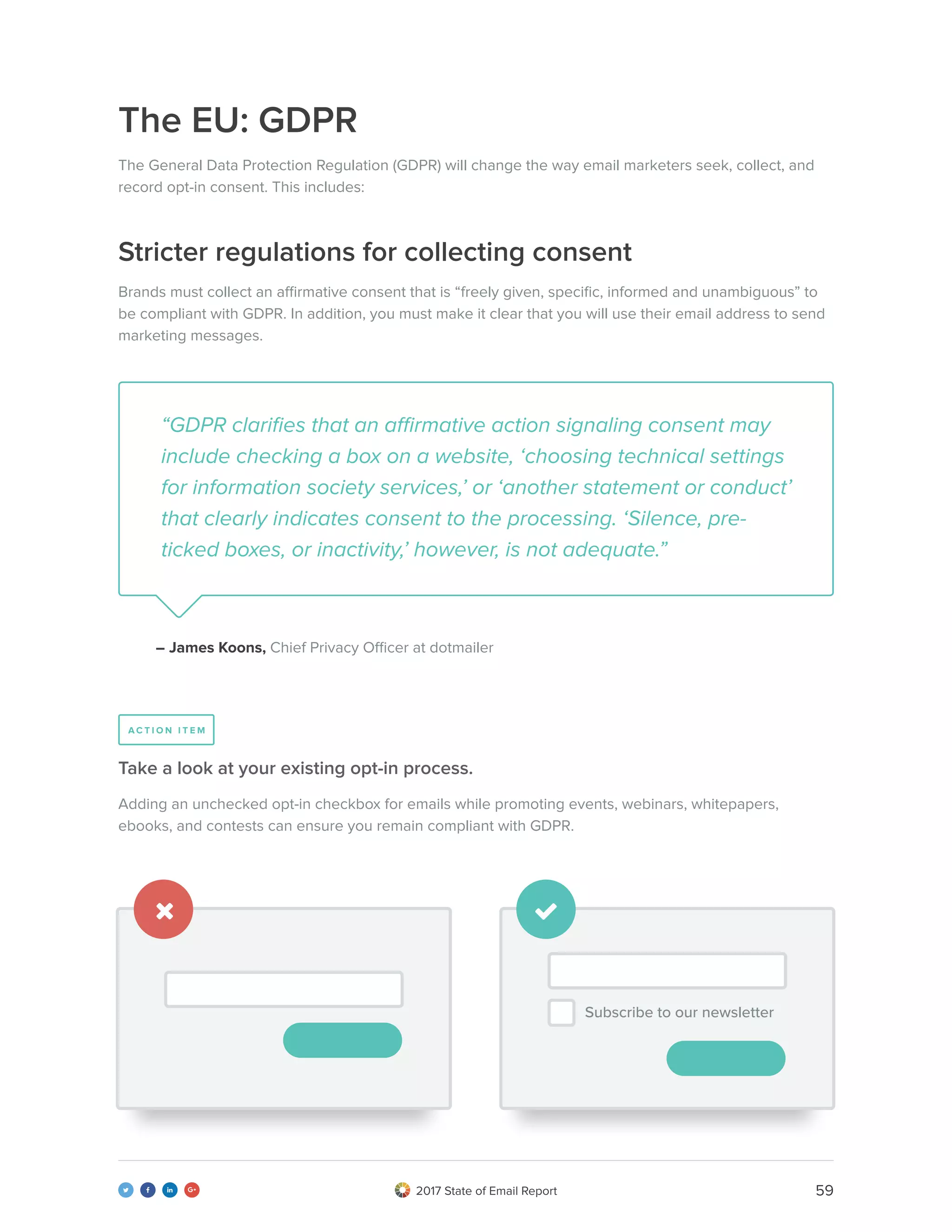 592017 State of Email Report   
The EU: GDPR
Stricter regulations for collecting consent
The General Data Protection Regulation (GDPR) will change the way email marketers seek, collect, and
record opt-in consent. This includes:
Brands must collect an affirmative consent that is “freely given, specific, informed and unambiguous” to
be compliant with GDPR. In addition, you must make it clear that you will use their email address to send
marketing messages.
“GDPR clarifies that an affirmative action signaling consent may
include checking a box on a website, ‘choosing technical settings
for information society services,’ or ‘another statement or conduct’
that clearly indicates consent to the processing. ‘Silence, pre-
ticked boxes, or inactivity,’ however, is not adequate.”
– James Koons, Chief Privacy Officer at dotmailer
Adding an unchecked opt-in checkbox for emails while promoting events, webinars, whitepapers,
ebooks, and contests can ensure you remain compliant with GDPR.
Take a look at your existing opt-in process.
A C T I O N I T E M
 
Subscribe to our newsletter
 