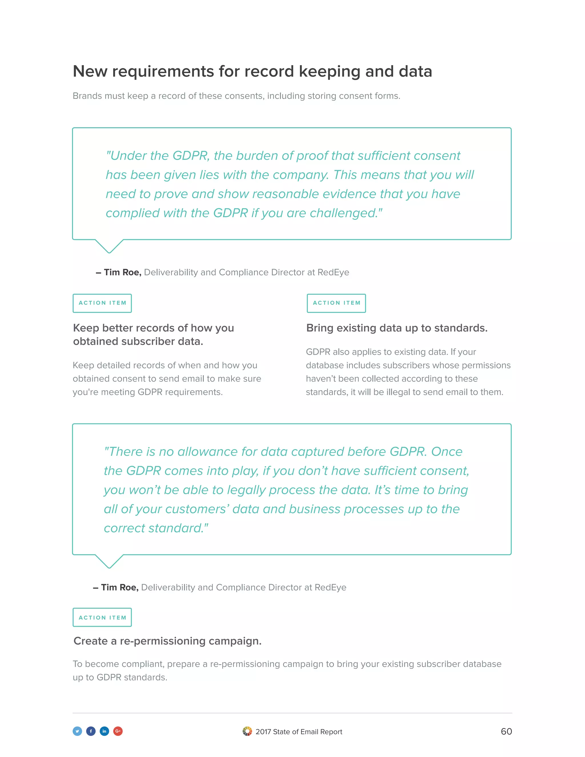602017 State of Email Report   
New requirements for record keeping and data
Brands must keep a record of these consents, including storing consent forms.
"Under the GDPR, the burden of proof that sufficient consent
has been given lies with the company. This means that you will
need to prove and show reasonable evidence that you have
complied with the GDPR if you are challenged."
"There is no allowance for data captured before GDPR. Once
the GDPR comes into play, if you don’t have sufficient consent,
you won’t be able to legally process the data. It’s time to bring
all of your customers’ data and business processes up to the
correct standard."
– Tim Roe, Deliverability and Compliance Director at RedEye
– Tim Roe, Deliverability and Compliance Director at RedEye
Keep detailed records of when and how you
obtained consent to send email to make sure
you're meeting GDPR requirements.
To become compliant, prepare a re-permissioning campaign to bring your existing subscriber database
up to GDPR standards.
GDPR also applies to existing data. If your
database includes subscribers whose permissions
haven’t been collected according to these
standards, it will be illegal to send email to them.
Keep better records of how you
obtained subscriber data.
Create a re-permissioning campaign.
Bring existing data up to standards.
A C T I O N I T E M
A C T I O N I T E M
A C T I O N I T E M
 