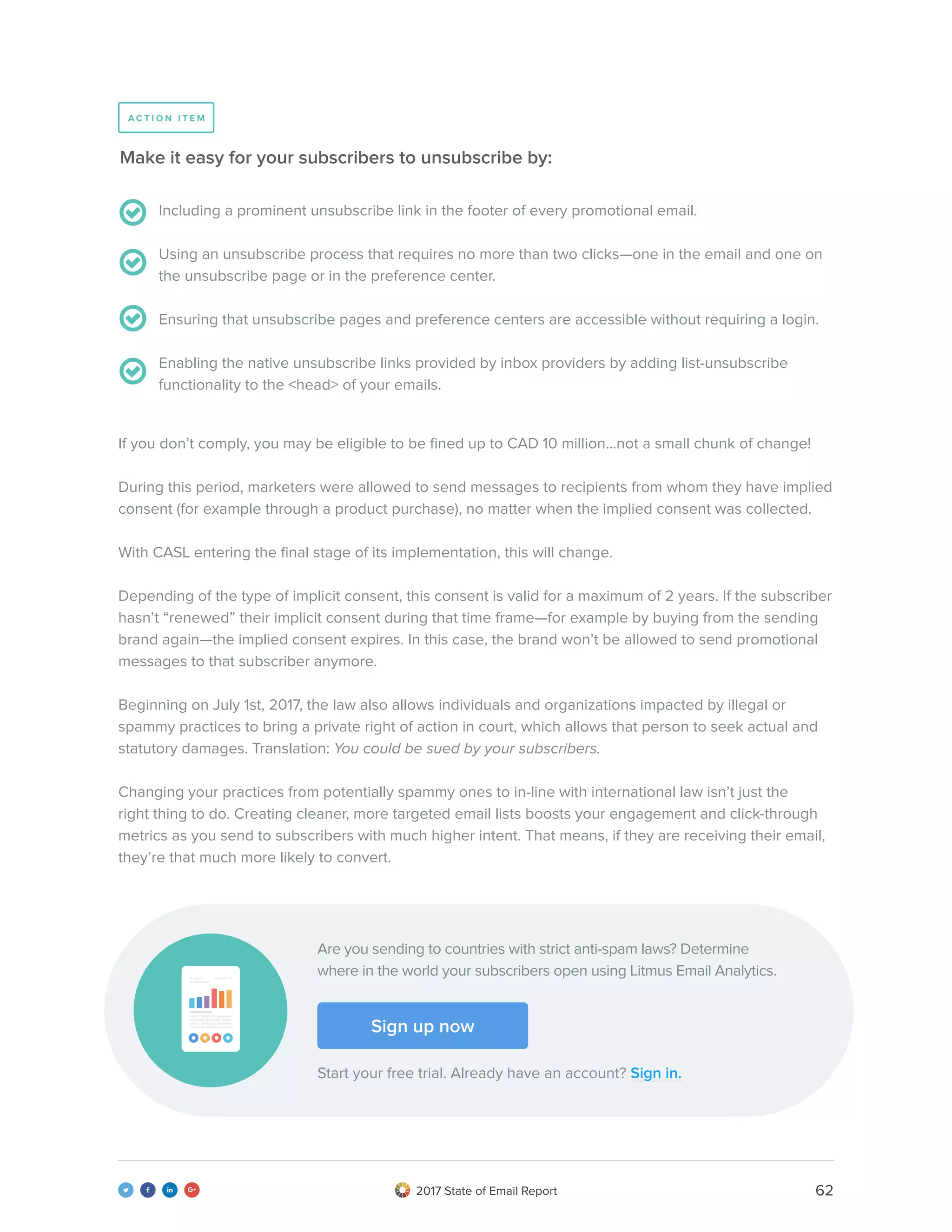 622017 State of Email Report   
Including a prominent unsubscribe link in the footer of every promotional email.
Using an unsubscribe process that requires no more than two clicks—one in the email and one on
the unsubscribe page or in the preference center.
Ensuring that unsubscribe pages and preference centers are accessible without requiring a login.
Enabling the native unsubscribe links provided by inbox providers by adding list-unsubscribe
functionality to the <head> of your emails.
Make it easy for your subscribers to unsubscribe by:
If you don’t comply, you may be eligible to be fined up to CAD 10 million...not a small chunk of change!
During this period, marketers were allowed to send messages to recipients from whom they have implied
consent (for example through a product purchase), no matter when the implied consent was collected.
With CASL entering the final stage of its implementation, this will change.
Depending of the type of implicit consent, this consent is valid for a maximum of 2 years. If the subscriber
hasn’t “renewed” their implicit consent during that time frame—for example by buying from the sending
brand again—the implied consent expires. In this case, the brand won’t be allowed to send promotional
messages to that subscriber anymore.
Beginning on July 1st, 2017, the law also allows individuals and organizations impacted by illegal or
spammy practices to bring a private right of action in court, which allows that person to seek actual and
statutory damages. Translation: You could be sued by your subscribers.
Changing your practices from potentially spammy ones to in-line with international law isn’t just the
right thing to do. Creating cleaner, more targeted email lists boosts your engagement and click-through
metrics as you send to subscribers with much higher intent. That means, if they are receiving their email,
they’re that much more likely to convert.
A C T I O N I T E M
Are you sending to countries with strict anti-spam laws? Determine
where in the world your subscribers open using Litmus Email Analytics.
Start your free trial. Already have an account? Sign in.
Sign up now
 