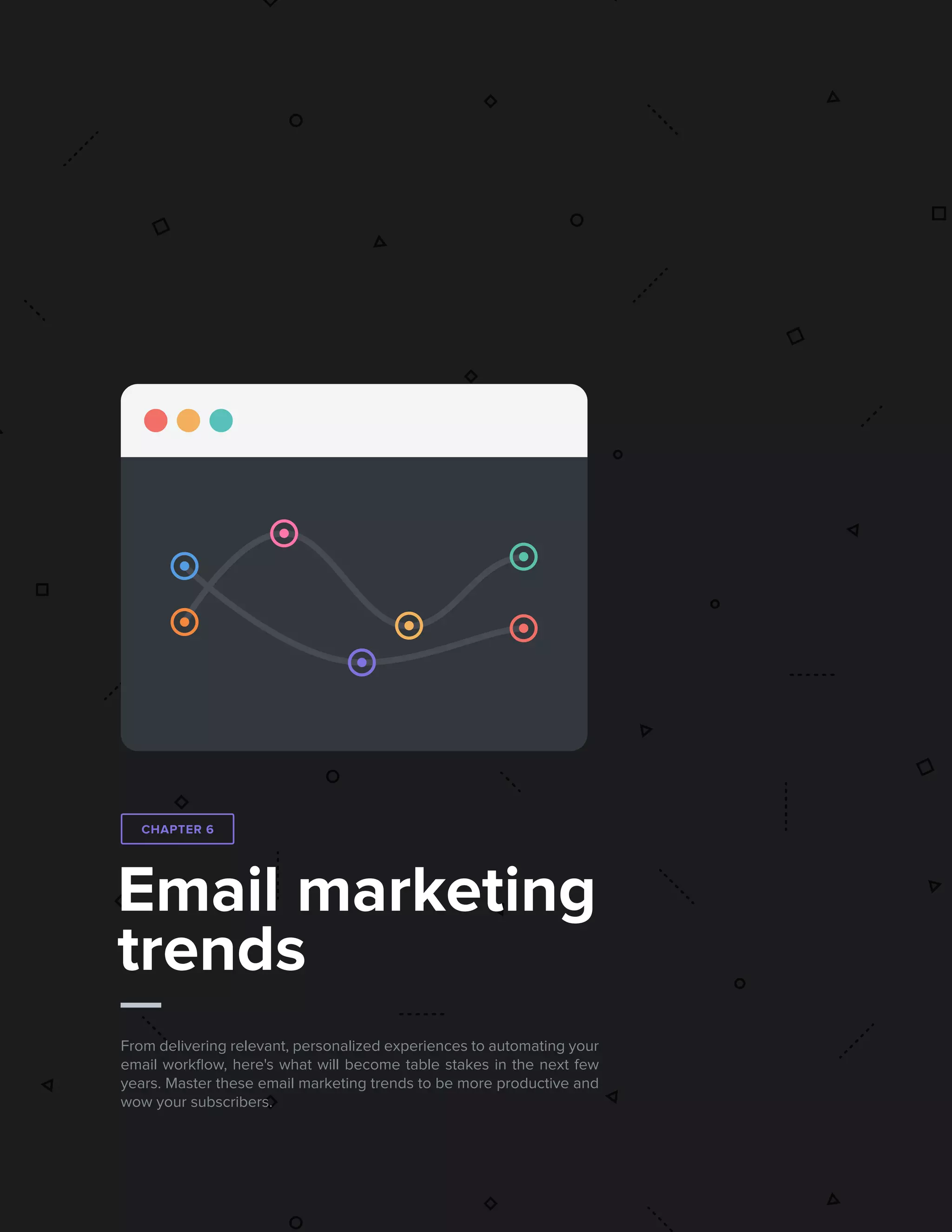 632017 State of Email Report   
Email marketing
trends
From delivering relevant, personalized experiences to automating your
email workflow, here's what will become table stakes in the next few
years. Master these email marketing trends to be more productive and
wow your subscribers.
CHAPTER 6
 