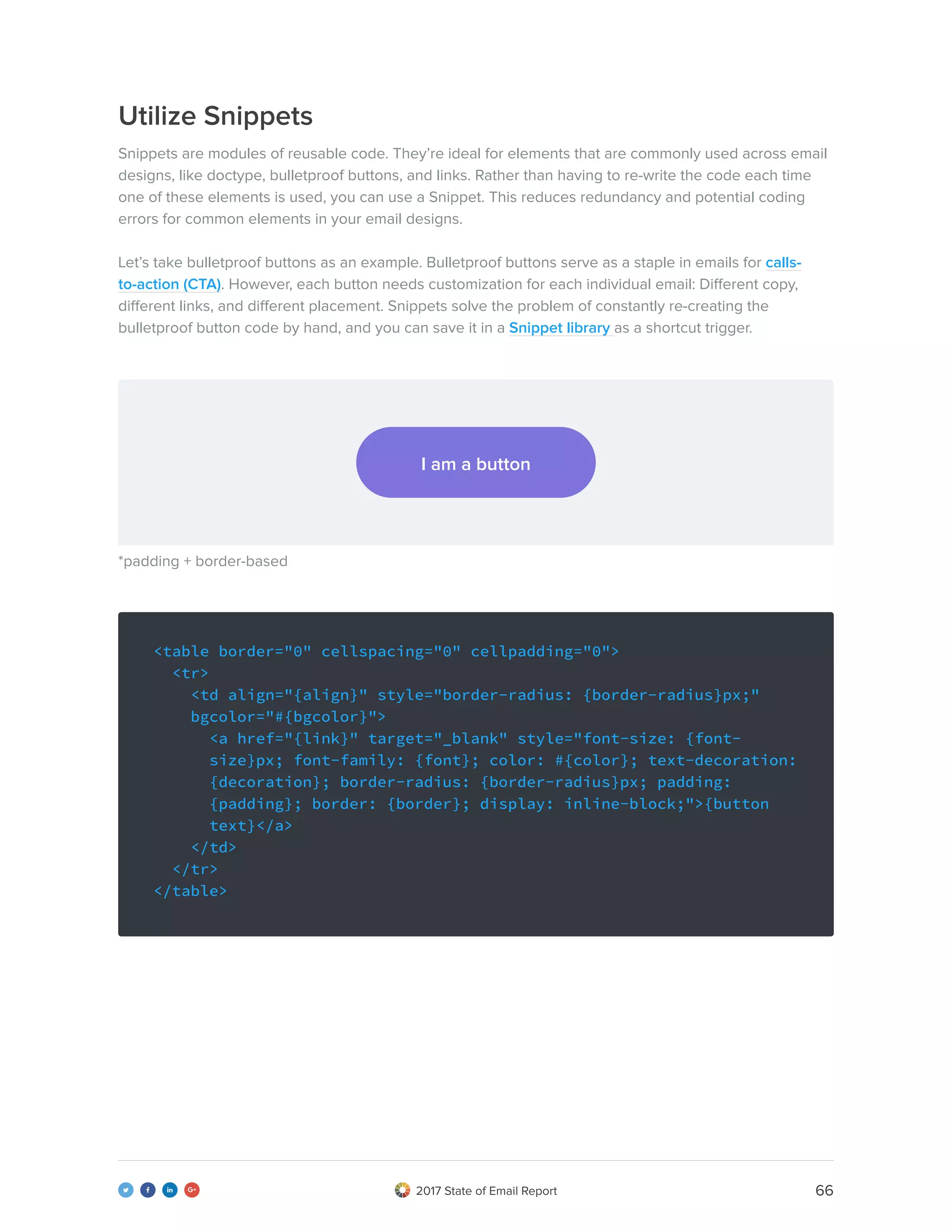 662017 State of Email Report   
Utilize Snippets
Snippets are modules of reusable code. They’re ideal for elements that are commonly used across email
designs, like doctype, bulletproof buttons, and links. Rather than having to re-write the code each time
one of these elements is used, you can use a Snippet. This reduces redundancy and potential coding
errors for common elements in your email designs.
Let’s take bulletproof buttons as an example. Bulletproof buttons serve as a staple in emails for calls-
to-action (CTA). However, each button needs customization for each individual email: Different copy,
different links, and different placement. Snippets solve the problem of constantly re-creating the
bulletproof button code by hand, and you can save it in a Snippet library as a shortcut trigger.
<table border="0" cellspacing="0" cellpadding="0">
<tr>
<td align="{align}" style="border-radius: {border-radius}px;" 	
bgcolor="#{bgcolor}">
<a href="{link}" target="_blank" style="font-size: {font- 	
size}px; font-family: {font}; color: #{color}; text-decoration:	
{decoration}; border-radius: {border-radius}px; padding: 	 	
{padding}; border: {border}; display: inline-block;">{button 	
text}</a>
</td>
</tr>
</table>
I am a button
*padding + border-based
 