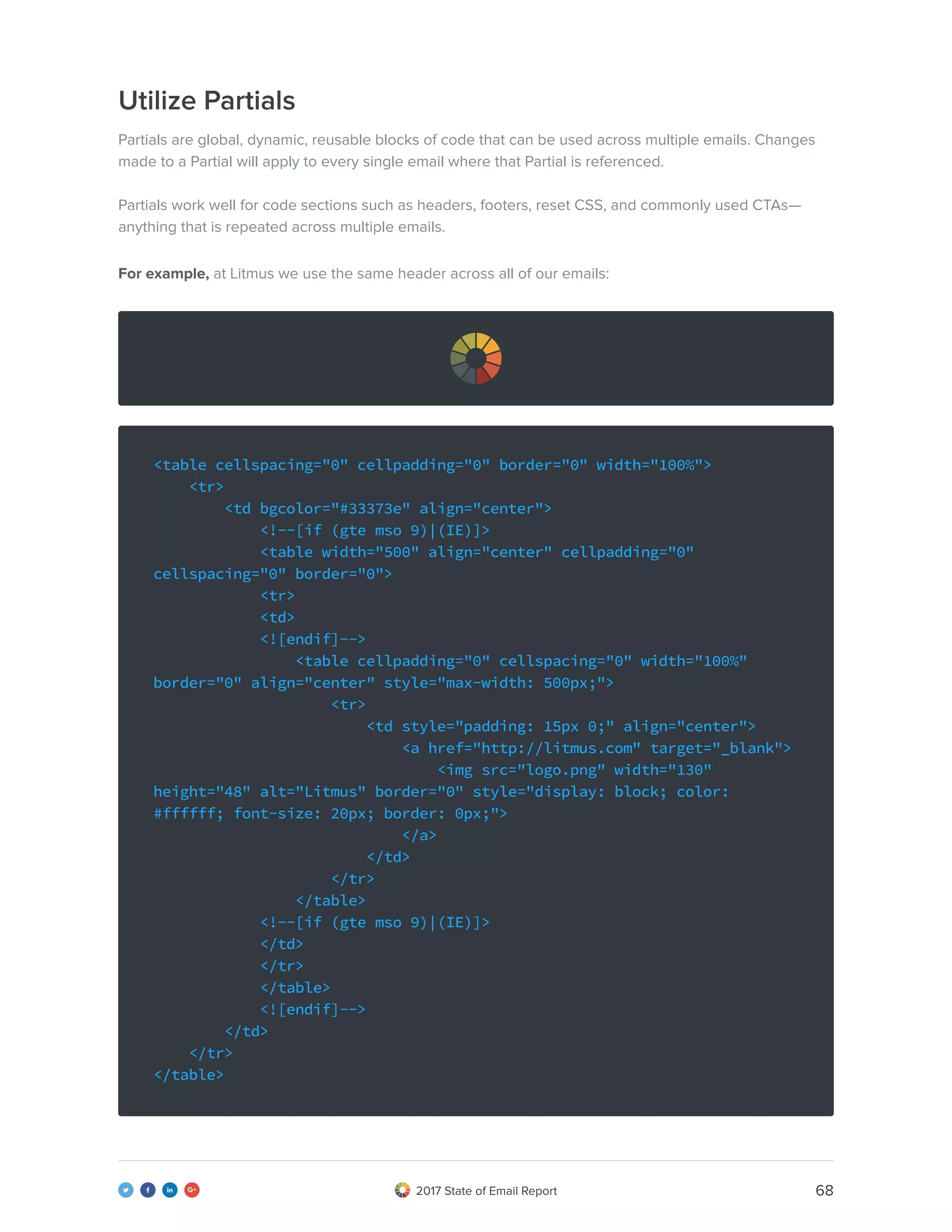 682017 State of Email Report   
Utilize Partials
Partials are global, dynamic, reusable blocks of code that can be used across multiple emails. Changes
made to a Partial will apply to every single email where that Partial is referenced.
Partials work well for code sections such as headers, footers, reset CSS, and commonly used CTAs—
anything that is repeated across multiple emails.
For example, at Litmus we use the same header across all of our emails:
<table cellspacing="0" cellpadding="0" border="0" width="100%">
<tr>
<td bgcolor="#33373e" align="center">
<!--[if (gte mso 9)|(IE)]>
<table width="500" align="center" cellpadding="0"
cellspacing="0" border="0">
<tr>
<td>
<![endif]-->
<table cellpadding="0" cellspacing="0" width="100%"
border="0" align="center" style="max-width: 500px;">
<tr>
<td style="padding: 15px 0;" align="center">
<a href="http://litmus.com" target="_blank">
<img src="logo.png" width="130"
height="48" alt="Litmus" border="0" style="display: block; color:
#ffffff; font-size: 20px; border: 0px;">
</a>
</td>
</tr>
</table>
<!--[if (gte mso 9)|(IE)]>
</td>
</tr>
</table>
<![endif]-->
</td>
</tr>
</table>
 