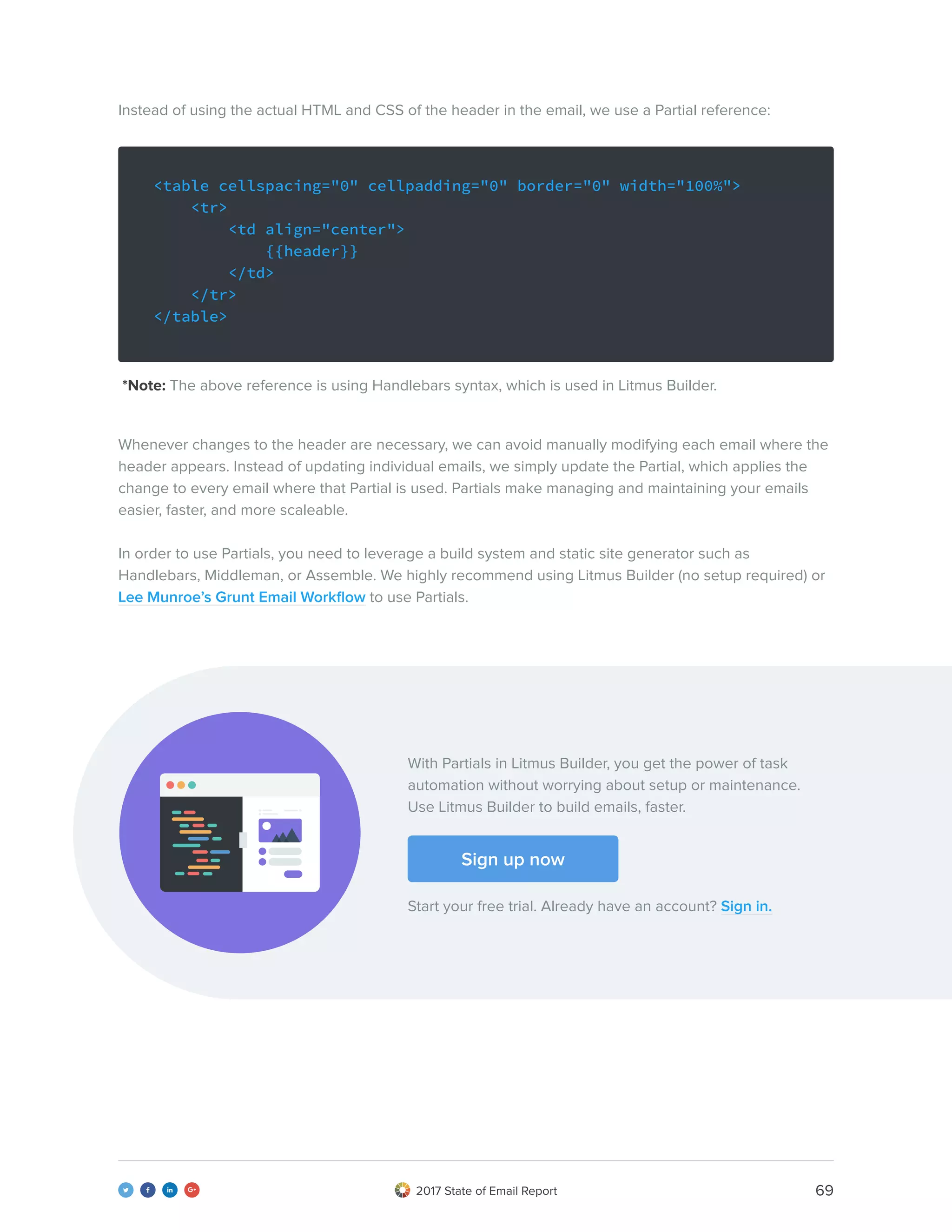 692017 State of Email Report   
Instead of using the actual HTML and CSS of the header in the email, we use a Partial reference:
Whenever changes to the header are necessary, we can avoid manually modifying each email where the
header appears. Instead of updating individual emails, we simply update the Partial, which applies the
change to every email where that Partial is used. Partials make managing and maintaining your emails
easier, faster, and more scaleable.
In order to use Partials, you need to leverage a build system and static site generator such as
Handlebars, Middleman, or Assemble. We highly recommend using Litmus Builder (no setup required) or
Lee Munroe’s Grunt Email Workflow to use Partials.
*Note: The above reference is using Handlebars syntax, which is used in Litmus Builder.
<table cellspacing="0" cellpadding="0" border="0" width="100%">
<tr>
<td align="center">
{{header}}
</td>
</tr>
</table>
With Partials in Litmus Builder, you get the power of task
automation without worrying about setup or maintenance.
Use Litmus Builder to build emails, faster.
Start your free trial. Already have an account? Sign in.
Sign up now
 