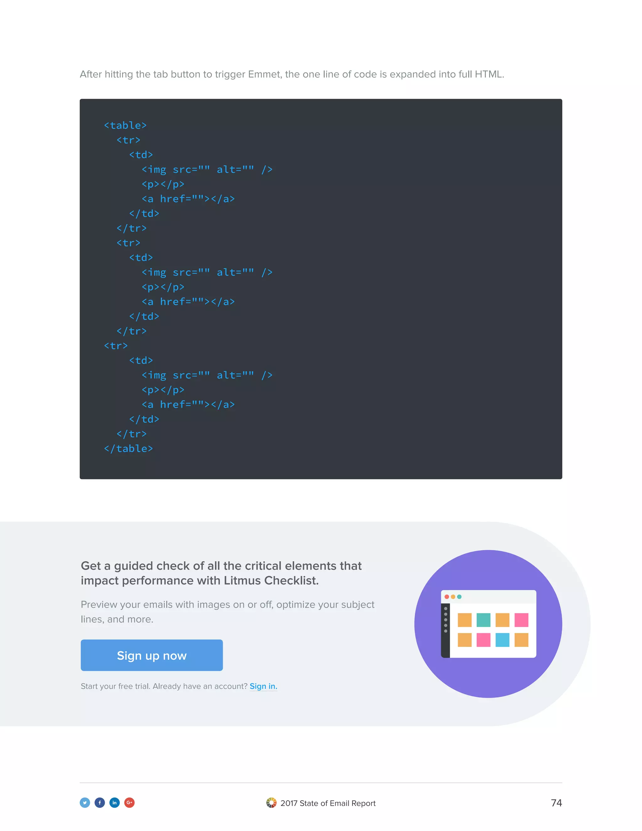 742017 State of Email Report   
<table>
<tr>
<td>
<img src="" alt="" />
<p></p>
<a href=""></a>
</td>
</tr>
<tr>
<td>
<img src="" alt="" />
<p></p>
<a href=""></a>
</td>
</tr>
<tr>
<td>
<img src="" alt="" />
<p></p>
<a href=""></a>
</td>
</tr>
</table>
After hitting the tab button to trigger Emmet, the one line of code is expanded into full HTML.
Preview your emails with images on or off, optimize your subject
lines, and more.
Get a guided check of all the critical elements that
impact performance with Litmus Checklist.
Start your free trial. Already have an account? Sign in.
Sign up now
 