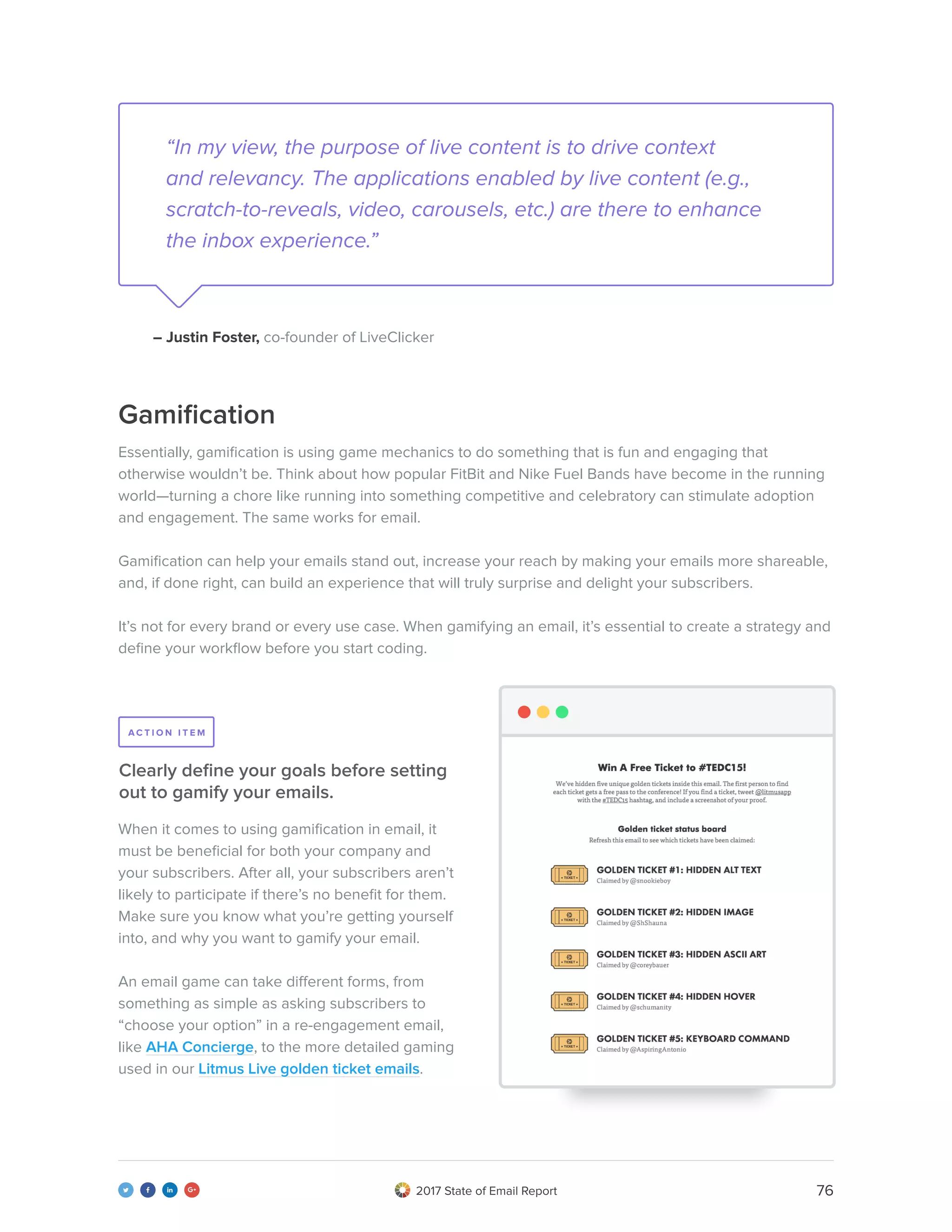 762017 State of Email Report   
Gamification
Essentially, gamification is using game mechanics to do something that is fun and engaging that
otherwise wouldn’t be. Think about how popular FitBit and Nike Fuel Bands have become in the running
world—turning a chore like running into something competitive and celebratory can stimulate adoption
and engagement. The same works for email.
Gamification can help your emails stand out, increase your reach by making your emails more shareable,
and, if done right, can build an experience that will truly surprise and delight your subscribers.
It’s not for every brand or every use case. When gamifying an email, it’s essential to create a strategy and
define your workflow before you start coding.
When it comes to using gamification in email, it
must be beneficial for both your company and
your subscribers. After all, your subscribers aren’t
likely to participate if there’s no benefit for them.
Make sure you know what you’re getting yourself
into, and why you want to gamify your email.
An email game can take different forms, from
something as simple as asking subscribers to
“choose your option” in a re-engagement email,
like AHA Concierge, to the more detailed gaming
used in our Litmus Live golden ticket emails.
Clearly define your goals before setting
out to gamify your emails.
A C T I O N I T E M
“In my view, the purpose of live content is to drive context
and relevancy. The applications enabled by live content (e.g.,
scratch-to-reveals, video, carousels, etc.) are there to enhance
the inbox experience.”
– Justin Foster, co-founder of LiveClicker
 