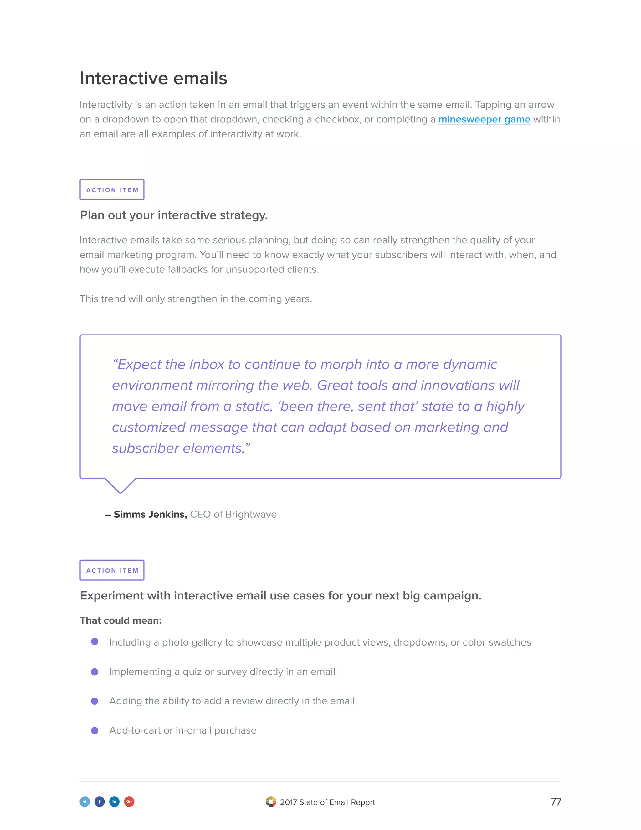 772017 State of Email Report   
Interactive emails
Interactivity is an action taken in an email that triggers an event within the same email. Tapping an arrow
on a dropdown to open that dropdown, checking a checkbox, or completing a minesweeper game within
an email are all examples of interactivity at work.
Interactive emails take some serious planning, but doing so can really strengthen the quality of your
email marketing program. You’ll need to know exactly what your subscribers will interact with, when, and
how you’ll execute fallbacks for unsupported clients.
This trend will only strengthen in the coming years.
That could mean:
Including a photo gallery to showcase multiple product views, dropdowns, or color swatches
Implementing a quiz or survey directly in an email
Adding the ability to add a review directly in the email
Add-to-cart or in-email purchase
Plan out your interactive strategy.
Experiment with interactive email use cases for your next big campaign.
“Expect the inbox to continue to morph into a more dynamic
environment mirroring the web. Great tools and innovations will
move email from a static, ‘been there, sent that’ state to a highly
customized message that can adapt based on marketing and
subscriber elements.”
– Simms Jenkins, CEO of Brightwave
A C T I O N I T E M
A C T I O N I T E M
 