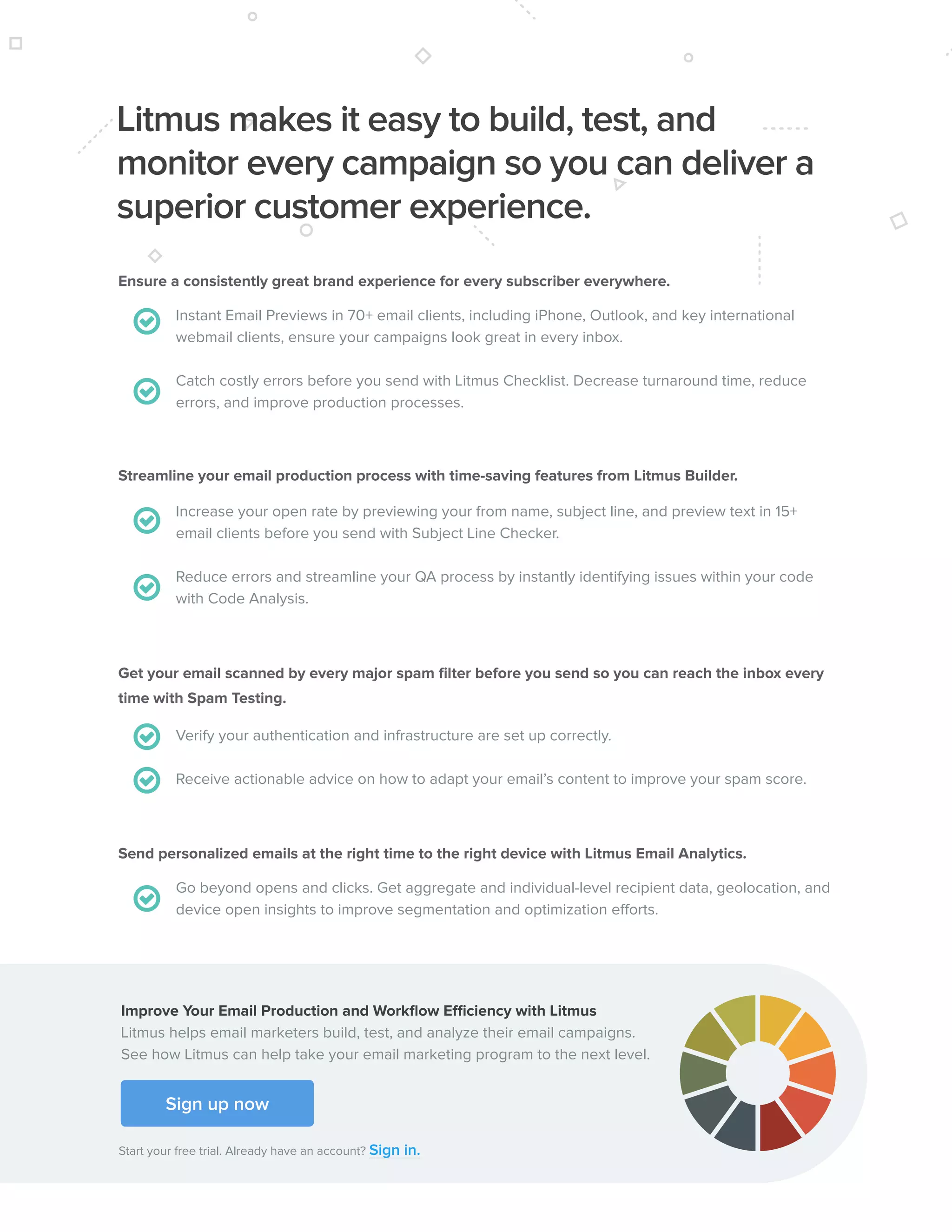 792017 State of Email Report   
Ensure a consistently great brand experience for every subscriber everywhere.
Streamline your email production process with time-saving features from Litmus Builder.
Get your email scanned by every major spam filter before you send so you can reach the inbox every
time with Spam Testing.
Send personalized emails at the right time to the right device with Litmus Email Analytics.
Instant Email Previews in 70+ email clients, including iPhone, Outlook, and key international
webmail clients, ensure your campaigns look great in every inbox.
Catch costly errors before you send with Litmus Checklist. Decrease turnaround time, reduce
errors, and improve production processes.
Increase your open rate by previewing your from name, subject line, and preview text in 15+
email clients before you send with Subject Line Checker.
Reduce errors and streamline your QA process by instantly identifying issues within your code
with Code Analysis.
Verify your authentication and infrastructure are set up correctly.
Receive actionable advice on how to adapt your email’s content to improve your spam score.
Go beyond opens and clicks. Get aggregate and individual-level recipient data, geolocation, and
device open insights to improve segmentation and optimization efforts.
Sign up now
Start your free trial. Already have an account? Sign in.
Improve Your Email Production and Workflow Efficiency with Litmus
Litmus helps email marketers build, test, and analyze their email campaigns.
See how Litmus can help take your email marketing program to the next level.
Litmus makes it easy to build, test, and
monitor every campaign so you can deliver a
superior customer experience.
 