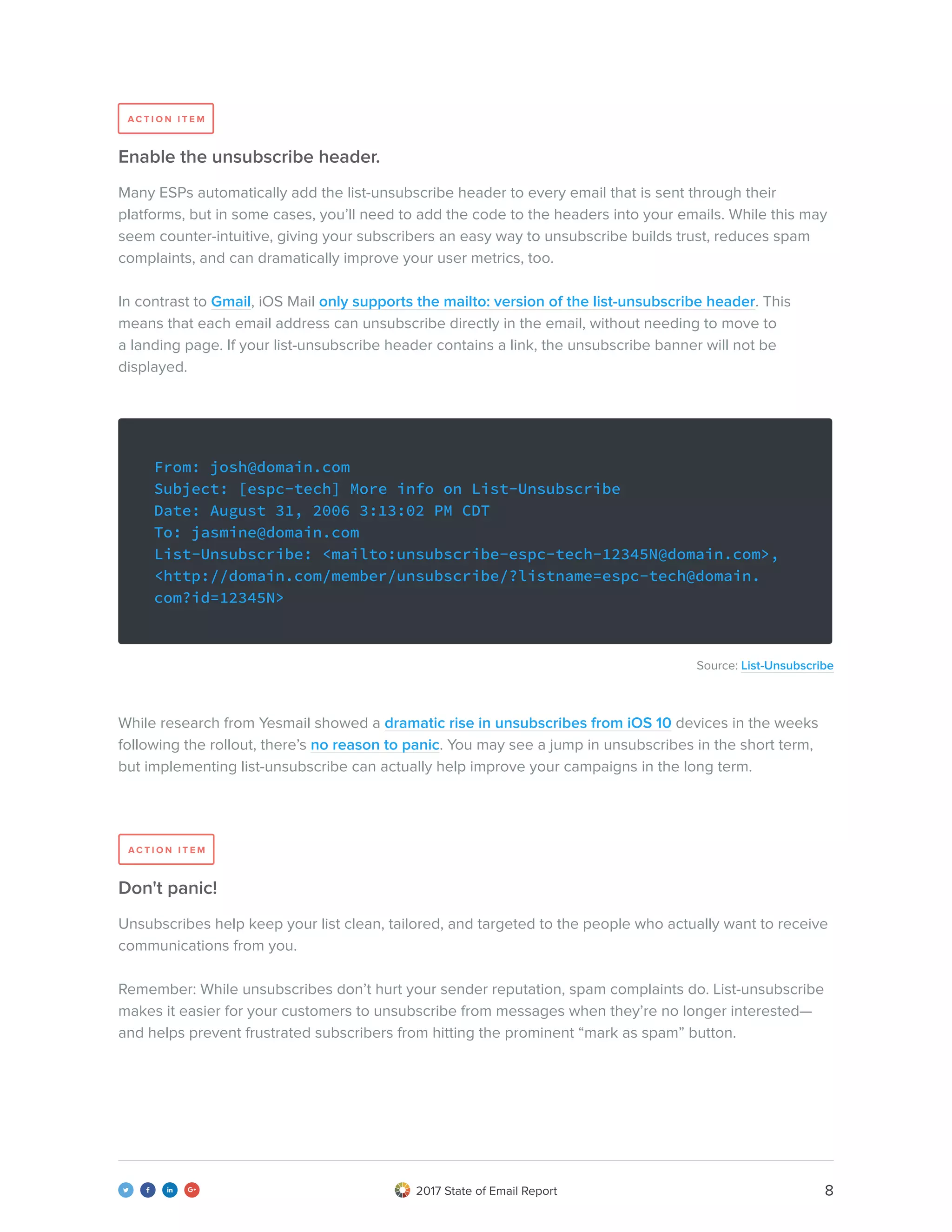 82017 State of Email Report   
Many ESPs automatically add the list-unsubscribe header to every email that is sent through their
platforms, but in some cases, you’ll need to add the code to the headers into your emails. While this may
seem counter-intuitive, giving your subscribers an easy way to unsubscribe builds trust, reduces spam
complaints, and can dramatically improve your user metrics, too.
In contrast to Gmail, iOS Mail only supports the mailto: version of the list-unsubscribe header. This
means that each email address can unsubscribe directly in the email, without needing to move to
a landing page. If your list-unsubscribe header contains a link, the unsubscribe banner will not be
displayed.
Unsubscribes help keep your list clean, tailored, and targeted to the people who actually want to receive
communications from you.
Remember: While unsubscribes don’t hurt your sender reputation, spam complaints do. List-unsubscribe
makes it easier for your customers to unsubscribe from messages when they’re no longer interested—
and helps prevent frustrated subscribers from hitting the prominent “mark as spam” button.
Source: List-Unsubscribe
While research from Yesmail showed a dramatic rise in unsubscribes from iOS 10 devices in the weeks
following the rollout, there’s no reason to panic. You may see a jump in unsubscribes in the short term,
but implementing list-unsubscribe can actually help improve your campaigns in the long term.
Enable the unsubscribe header.
Don't panic!
From: josh@domain.com
Subject: [espc-tech] More info on List-Unsubscribe
Date: August 31, 2006 3:13:02 PM CDT
To: jasmine@domain.com
List-Unsubscribe: <mailto:unsubscribe-espc-tech-12345N@domain.com>,
<http://domain.com/member/unsubscribe/?listname=espc-tech@domain.
com?id=12345N>
A C T I O N I T E M
A C T I O N I T E M
 