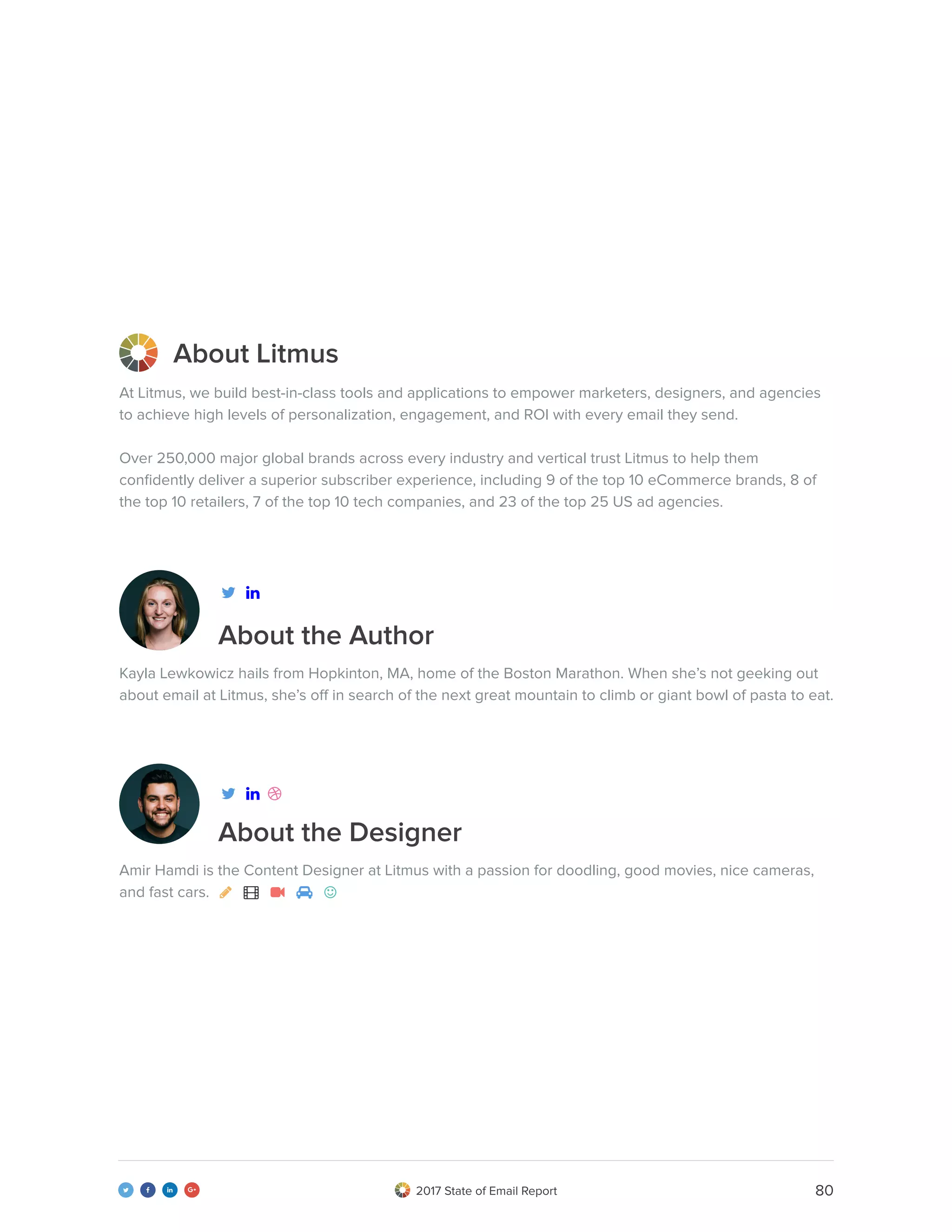 802017 State of Email Report   
About the Author
About Litmus
About the Designer
At Litmus, we build best-in-class tools and applications to empower marketers, designers, and agencies
to achieve high levels of personalization, engagement, and ROI with every email they send.
Over 250,000 major global brands across every industry and vertical trust Litmus to help them
confidently deliver a superior subscriber experience, including 9 of the top 10 eCommerce brands, 8 of
the top 10 retailers, 7 of the top 10 tech companies, and 23 of the top 25 US ad agencies.
Kayla Lewkowicz hails from Hopkinton, MA, home of the Boston Marathon. When she’s not geeking out
about email at Litmus, she’s off in search of the next great mountain to climb or giant bowl of pasta to eat.
Amir Hamdi is the Content Designer at Litmus with a passion for doodling, good movies, nice cameras,
and fast cars.     



 
 