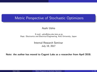 Metric Perspective of Stochastic Optimizers
Asahi Ushio
E-mail: ushio@ykw.elec.keio.ac.jp
Dept. Electronics and Electrical Engineering, Keio University, Japan
Internal Research Seminar
July 19, 2017
Note: the author has moved to Cogent Labs as a researcher from April 2018.
Asahi Ushio Metric Perspective of Stochastic Optimizers 1 / 35
 