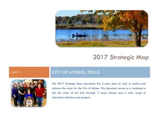 2017 Strategic Map
| 03.17 | CITY OF ATHENS, TEXAS
The 2017 Strategic Map represents the 2-year plan of work to outline and
achieve the vision for the City of Athens. This document serves as a roadmap to
link the vision of the City through 7 major themes and a wide range of
individual initiatives and projects.
 