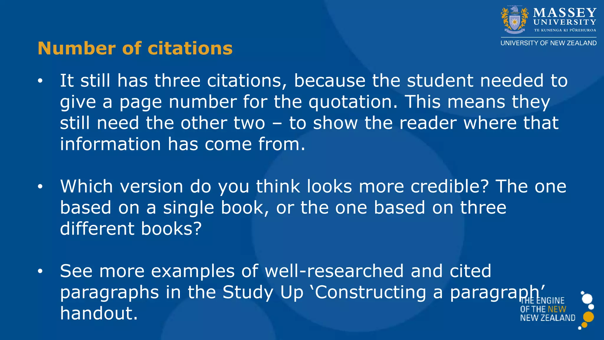 Number of citations
• It still has three citations, because the student needed to
give a page number for the quotation. This means they
still need the other two – to show the reader where that
information has come from.
• Which version do you think looks more credible? The one
based on a single book, or the one based on three
different books?
• See more examples of well-researched and cited
paragraphs in the Study Up ‘Constructing a paragraph’
handout.
 