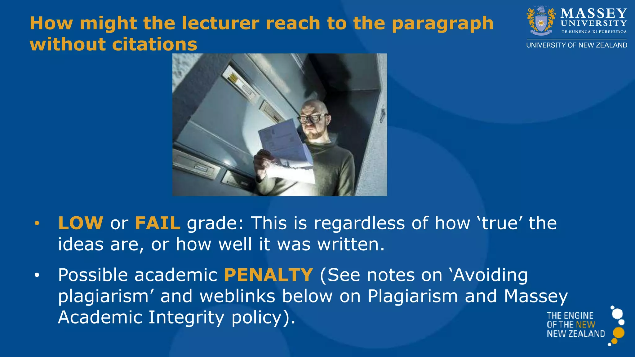 How might the lecturer react to the paragraph
without citations
• LOW or FAIL grade: This is regardless of how ‘true’ the
ideas are, or how well it was written.
• Possible academic PENALTY (See notes on ‘Avoiding
plagiarism’ and weblinks below on Plagiarism and Massey
Academic Integrity policy).
 