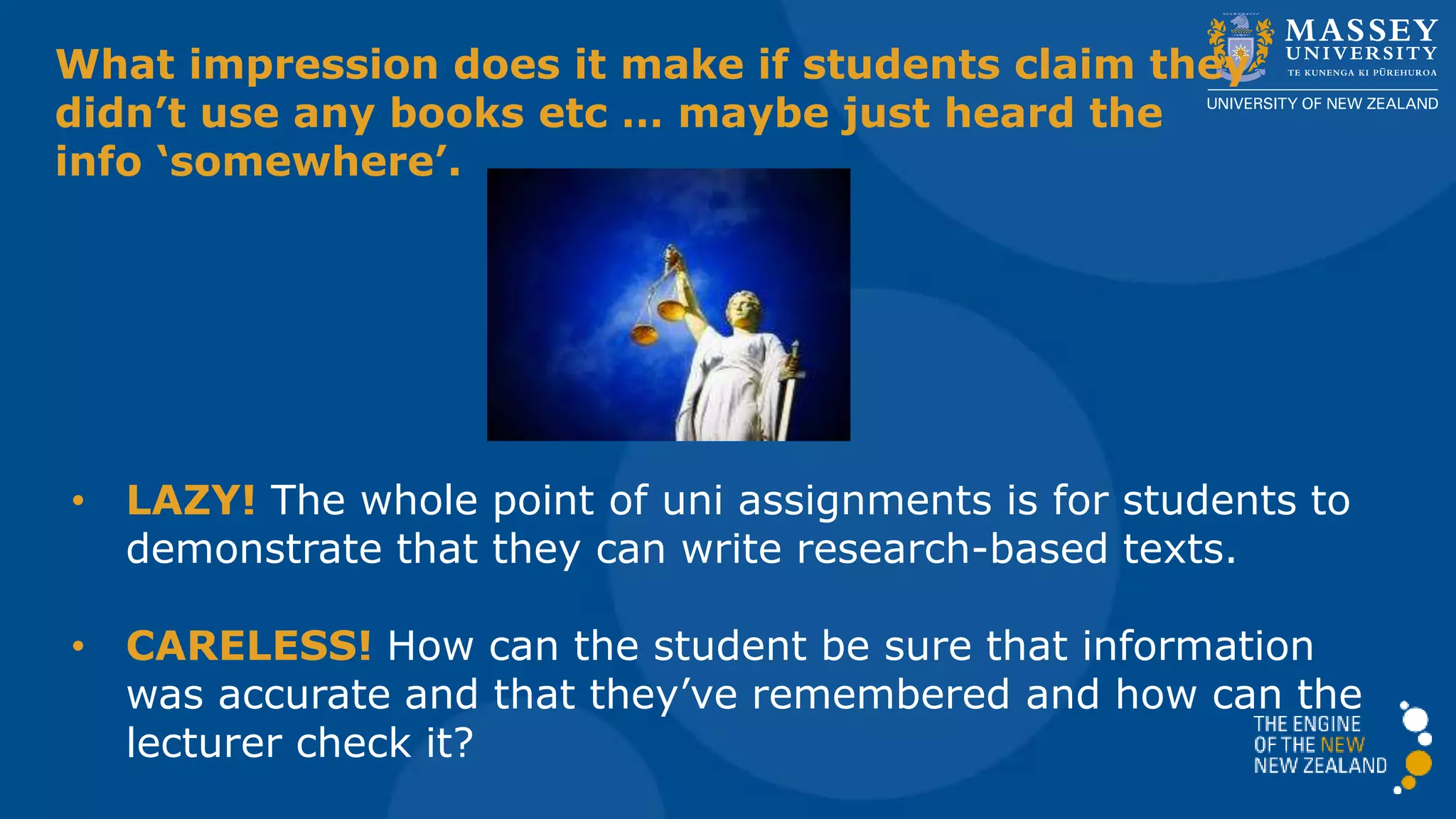 What impression does it make if students claim they
didn’t use any books etc … maybe just heard the
info ‘somewhere’.
• LAZY! The whole point of uni assignments is for students to
demonstrate that they can write research-based texts.
• CARELESS! How can the student be sure that information
was accurate and that they’ve remembered it and how can
the lecturer check it?
 