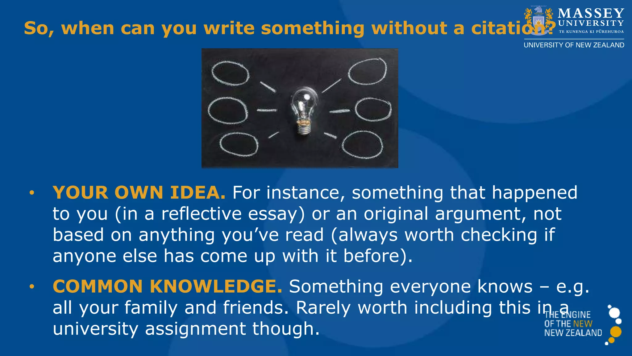 So, when can you write something without a citation?
• YOUR OWN IDEA. For instance, something that happened
to you (in a reflective essay) or an original argument, not
based on anything you’ve read (always worth checking if
anyone else has come up with it before).
• COMMON KNOWLEDGE. Something everyone knows – e.g.
all your family and friends. Rarely worth including this in a
university assignment though.
 