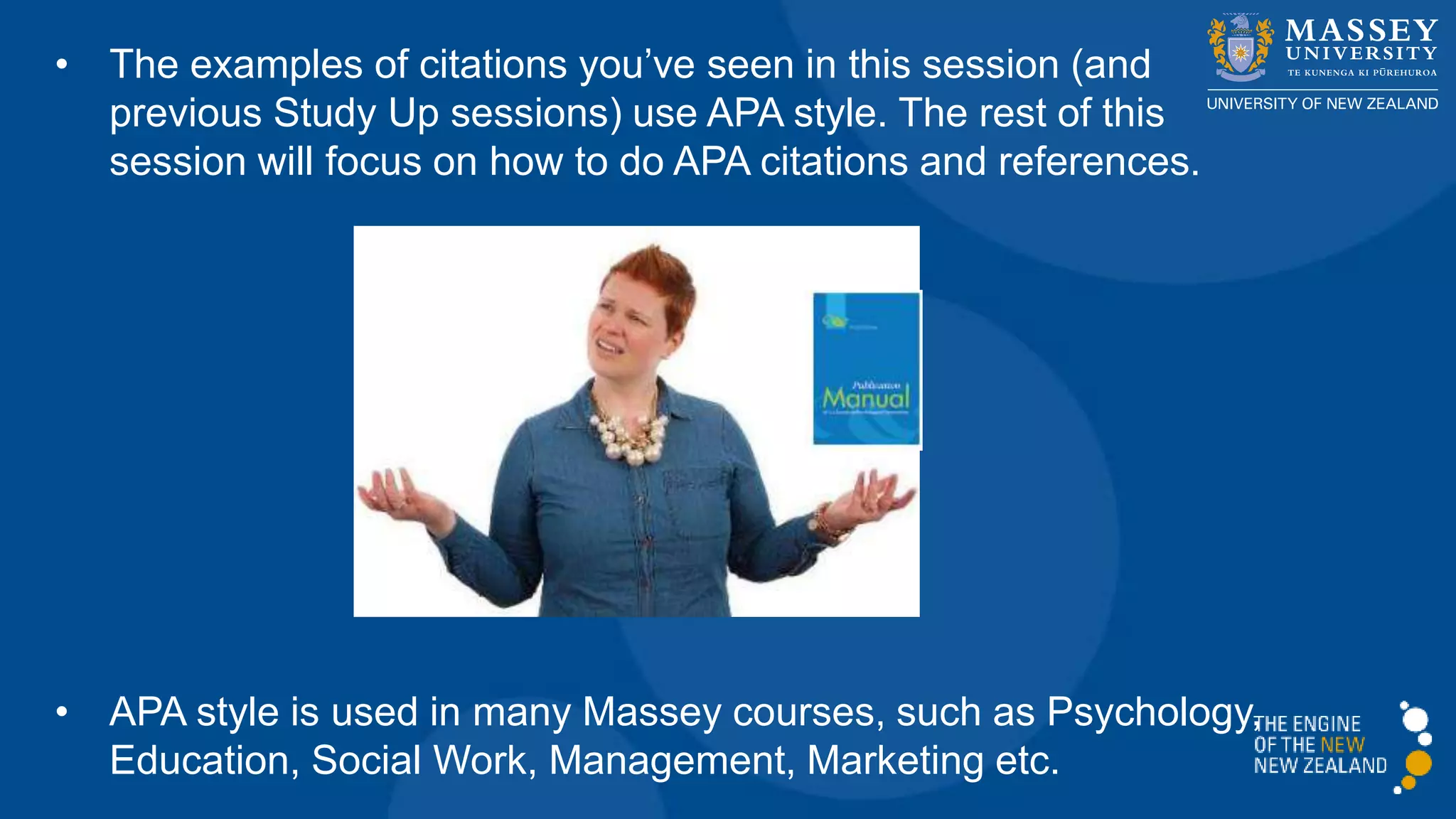 • The examples of citations you’ve seen in this session (and
previous Study Up sessions) use APA style. The rest of this
session will focus on how to do APA citations and references.
• APA style is used in many courses, such as Psychology,
Education, Social Work, Management, Marketing etc.
 