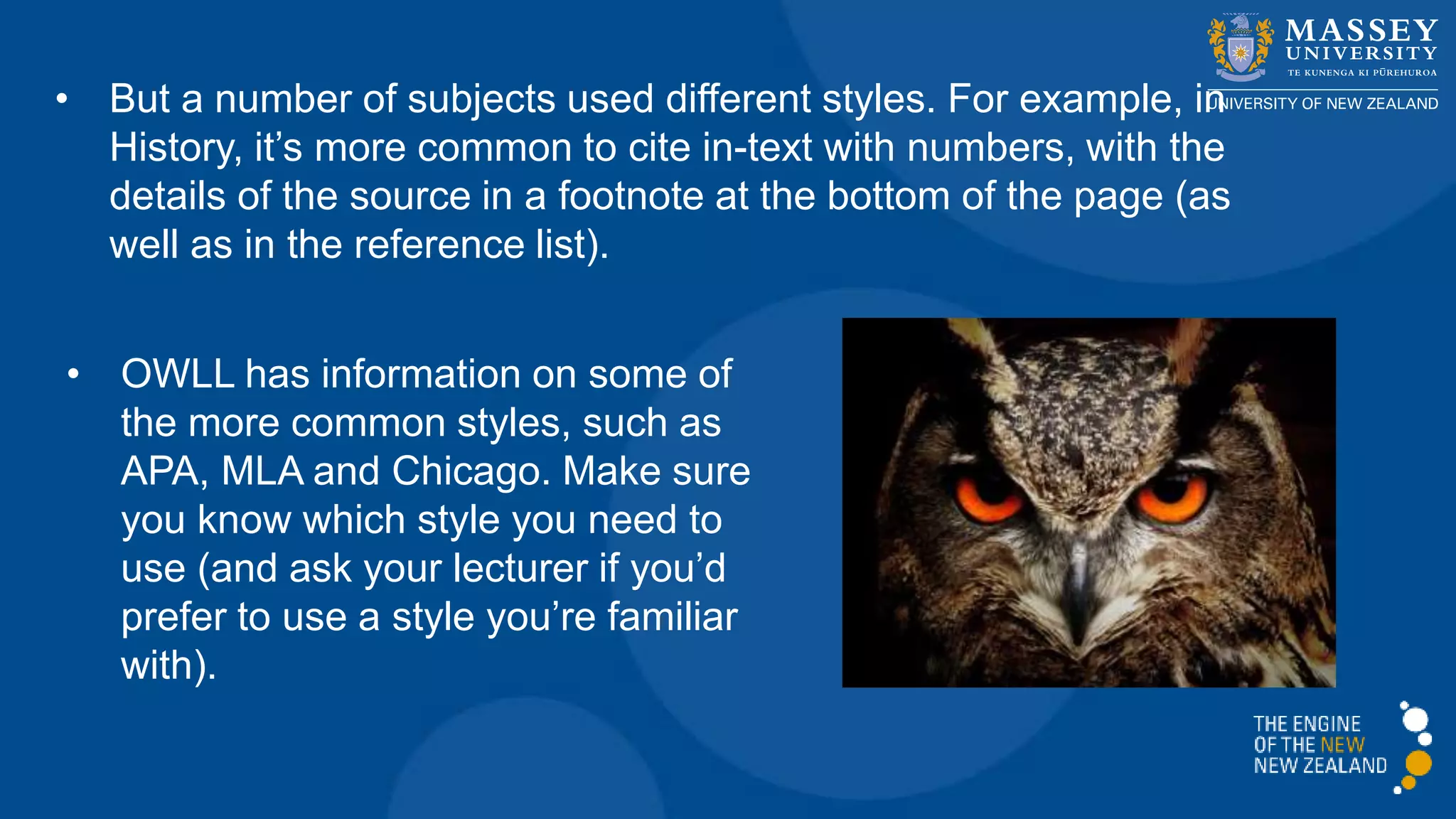 • But a number of subjects used different styles. For example, in
History, it’s more common to cite in-text with numbers, with the
details of the source in a footnote at the bottom of the page (as
well as in the reference list).
• OWLL has information on some of
the more common styles, such as
APA, MLA and Chicago. Make sure
you know which style you need to
use (and ask your lecturer if you’d
prefer to use a style you’re familiar
with).
 