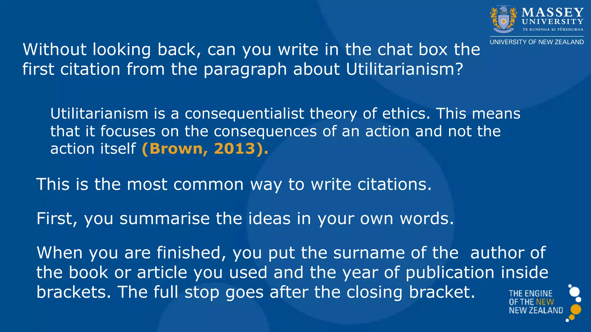 Without looking back, can you write in the chat box the
first citation from the paragraph about Utilitarianism?
Utilitarianism is a consequentialist theory of ethics. This means
that it focuses on the consequences of an action and not the
action itself (Brown, 2013).
This is the most common way to write citations.
First, you summarise the ideas in your own words.
When you are finished, you put the surname of the author of
the book or article you used and the year of publication inside
brackets. The full stop goes after the closing bracket.
 