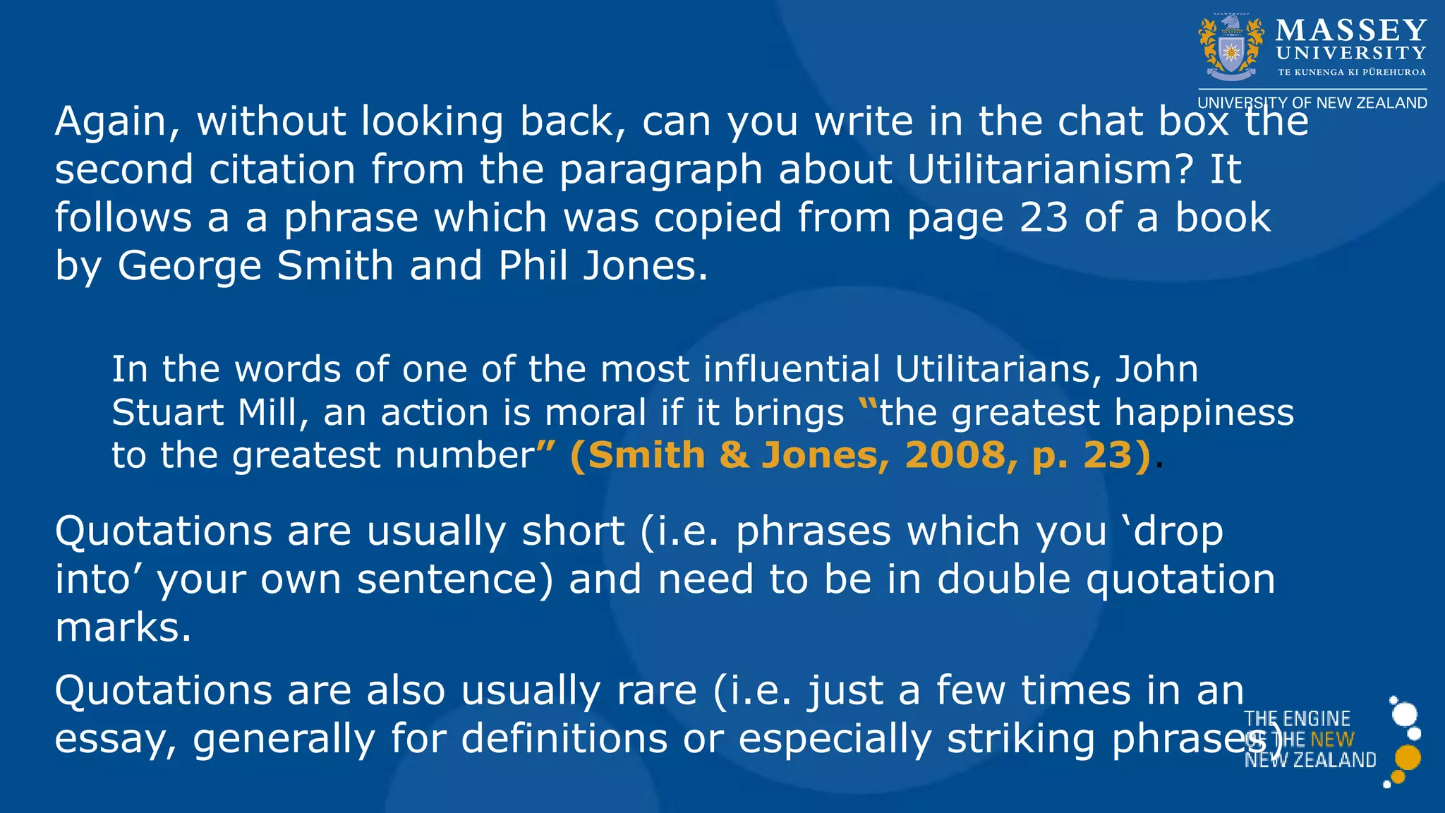 Again, without looking back, can you write in the chat box the
second citation from the paragraph about Utilitarianism? It
follows a phrase which was copied from page 23 of a 2008
book by George Smith and Phil Jones.
In the words of one of the most influential Utilitarians, John
Stuart Mill, an action is moral if it brings “the greatest happiness
to the greatest number” (Smith & Jones, 2008, p. 23).
Quotations are usually short (i.e. phrases which you ‘drop
into’ your own sentence) and need to be in double quotation
marks.
Quotations are also usually rare (i.e. just a few times in an
essay, generally for definitions or especially striking phrases)
 