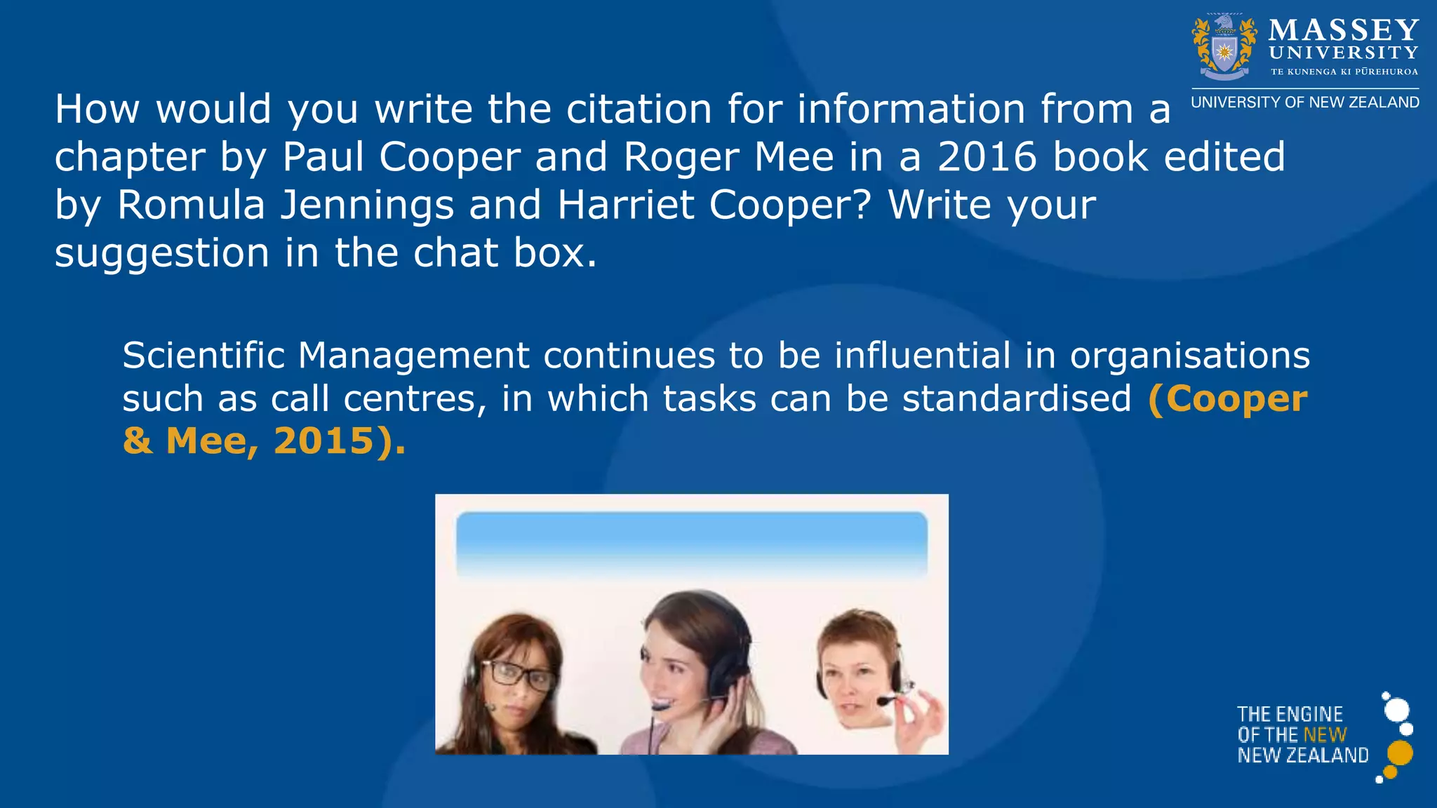 How would you write the citation for information from a
chapter by Paul Cooper and Roger Mee in a 2016 book edited
by Romula Jennings and Harriet Cooper? Write your
suggestion in the chat box.
Scientific Management continues to be influential in organisations
such as call centres, in which tasks can be standardised (Cooper
& Mee, 2016).
 