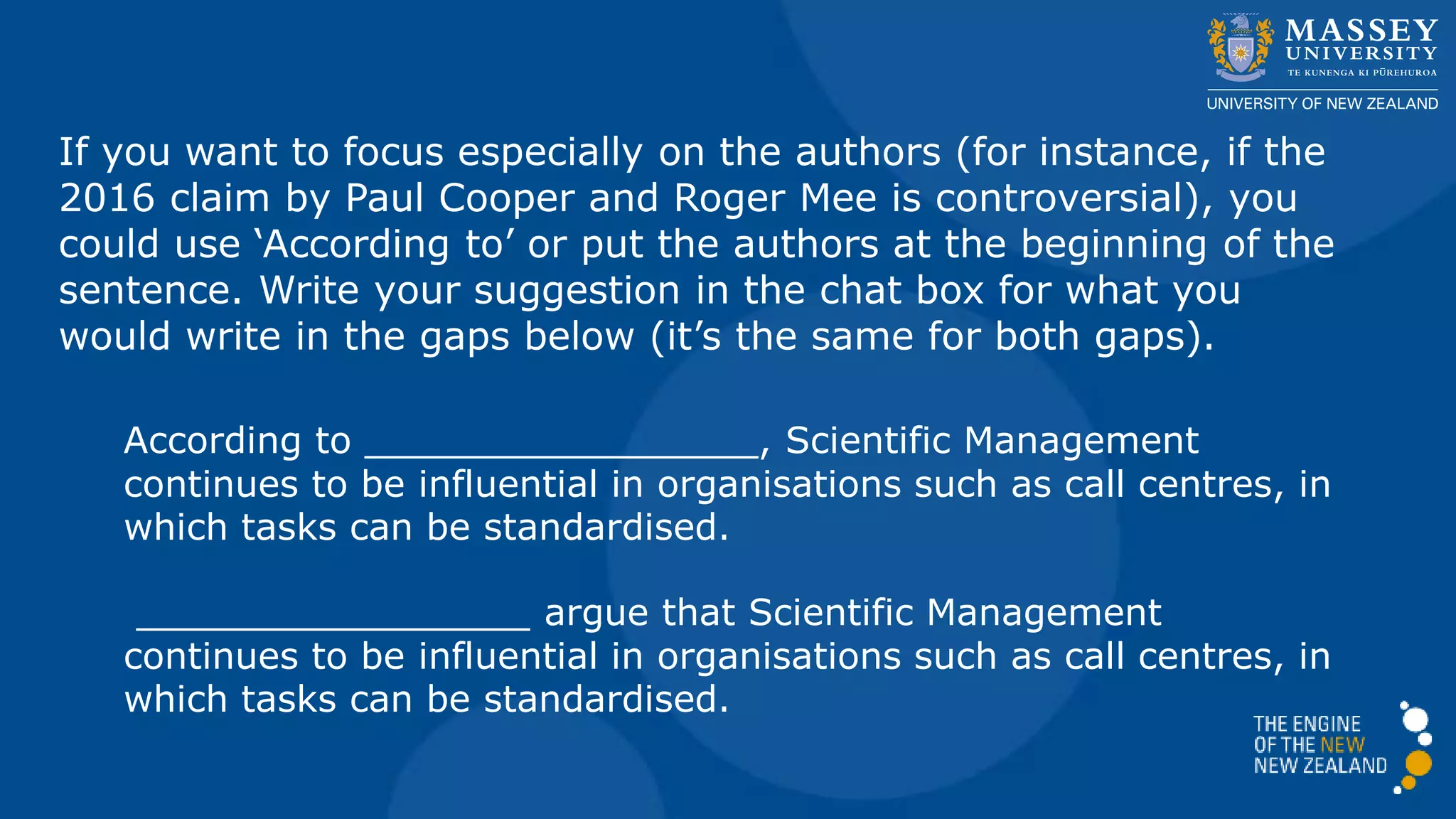If you want to focus especially on the authors (for instance, if the
2016 claim by Paul Cooper and Roger Mee is controversial), you
could use ‘According to’ or put the authors at the beginning of the
sentence. Write your suggestion in the chat box for what you
would write in the gaps below (it’s the same for both gaps).
According to _________________, Scientific Management
continues to be influential in organisations such as call centres, in
which tasks can be standardised.
_________________ argue that Scientific Management
continues to be influential in organisations such as call centres, in
which tasks can be standardised.
 