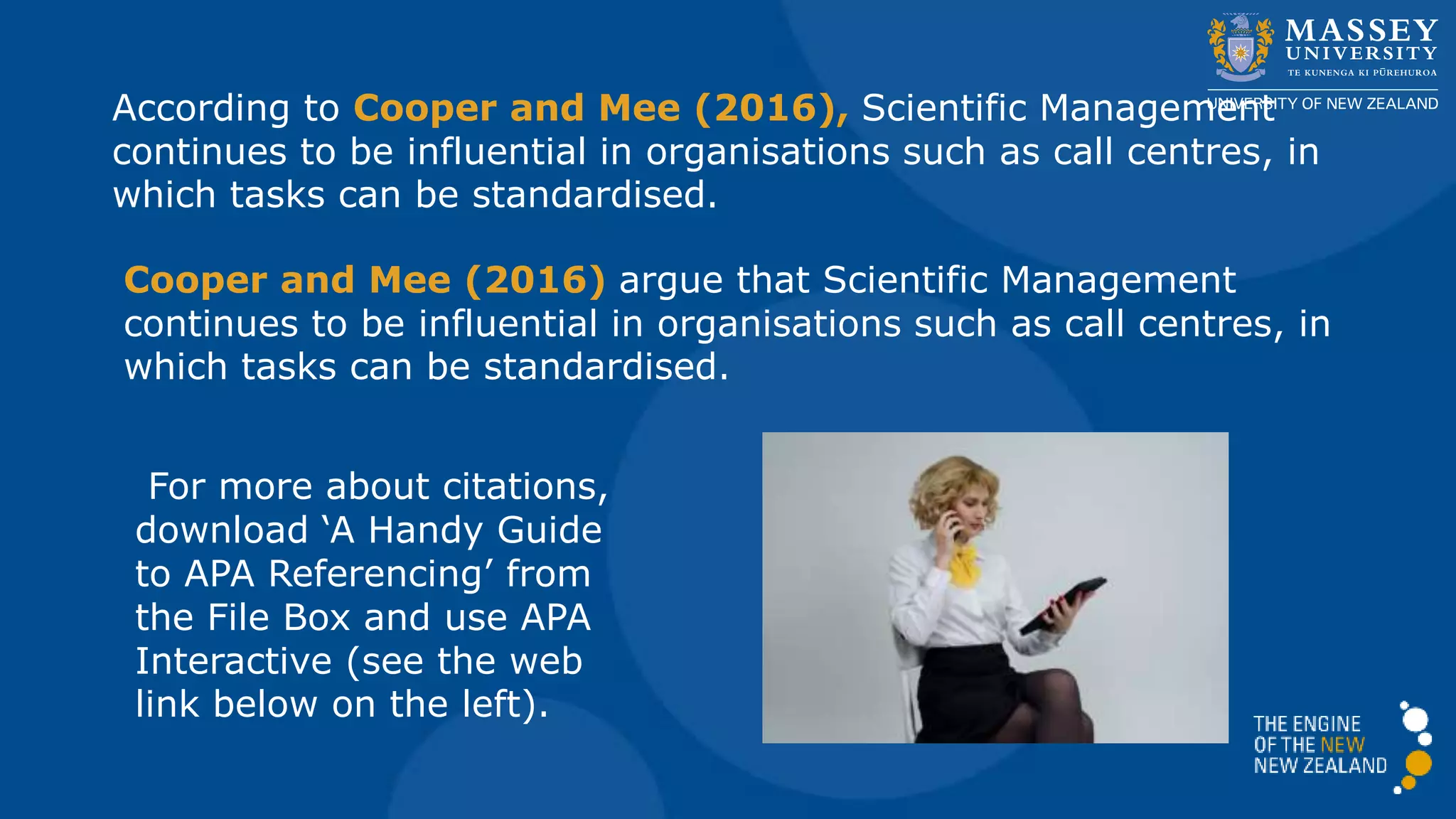 According to Cooper and Mee (2016), Scientific Management
continues to be influential in organisations such as call centres, in
which tasks can be standardised.
Cooper and Mee (2016) argue that Scientific Management
continues to be influential in organisations such as call centres, in
which tasks can be standardised.
For more about citations,
download ‘A Handy Guide
to APA Referencing’ from
the File Box and use APA
Interactive (see the web
link below on the left).
 