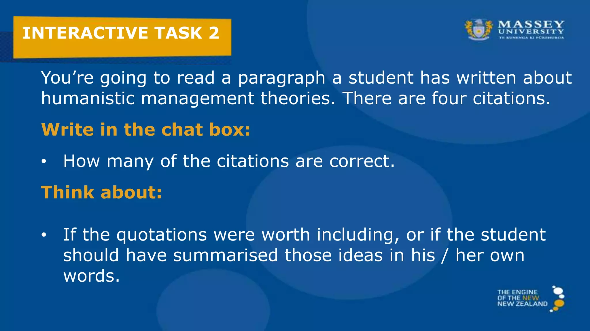 You’re going to read a paragraph a student has written about
humanistic management theories. There are four citations.
Write in the chat box:
• How many of the citations are correct.
Think about:
• If the quotations were worth including, or if the student
should have summarised those ideas in his / her own
words.
INTERACTIVE TASK 2
 