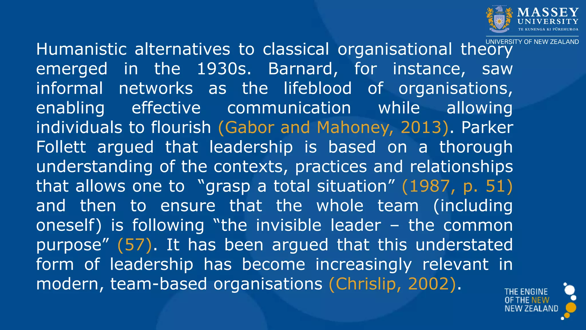 Humanistic alternatives to classical organisational theory
emerged in the 1930s. Barnard, for instance, saw
informal networks as the lifeblood of organisations,
enabling effective communication while allowing
individuals to flourish (Gabor and Mahoney, 2013). Parker
Follett argued that leadership is based on a thorough
understanding of the contexts, practices and relationships
that allows one to “grasp a total situation” (1987, p. 51)
and then to ensure that the whole team (including
oneself) is following “the invisible leader – the common
purpose” (57). It has been argued that this understated
form of leadership has become increasingly relevant in
modern, team-based organisations (Chrislip, 2002).
 