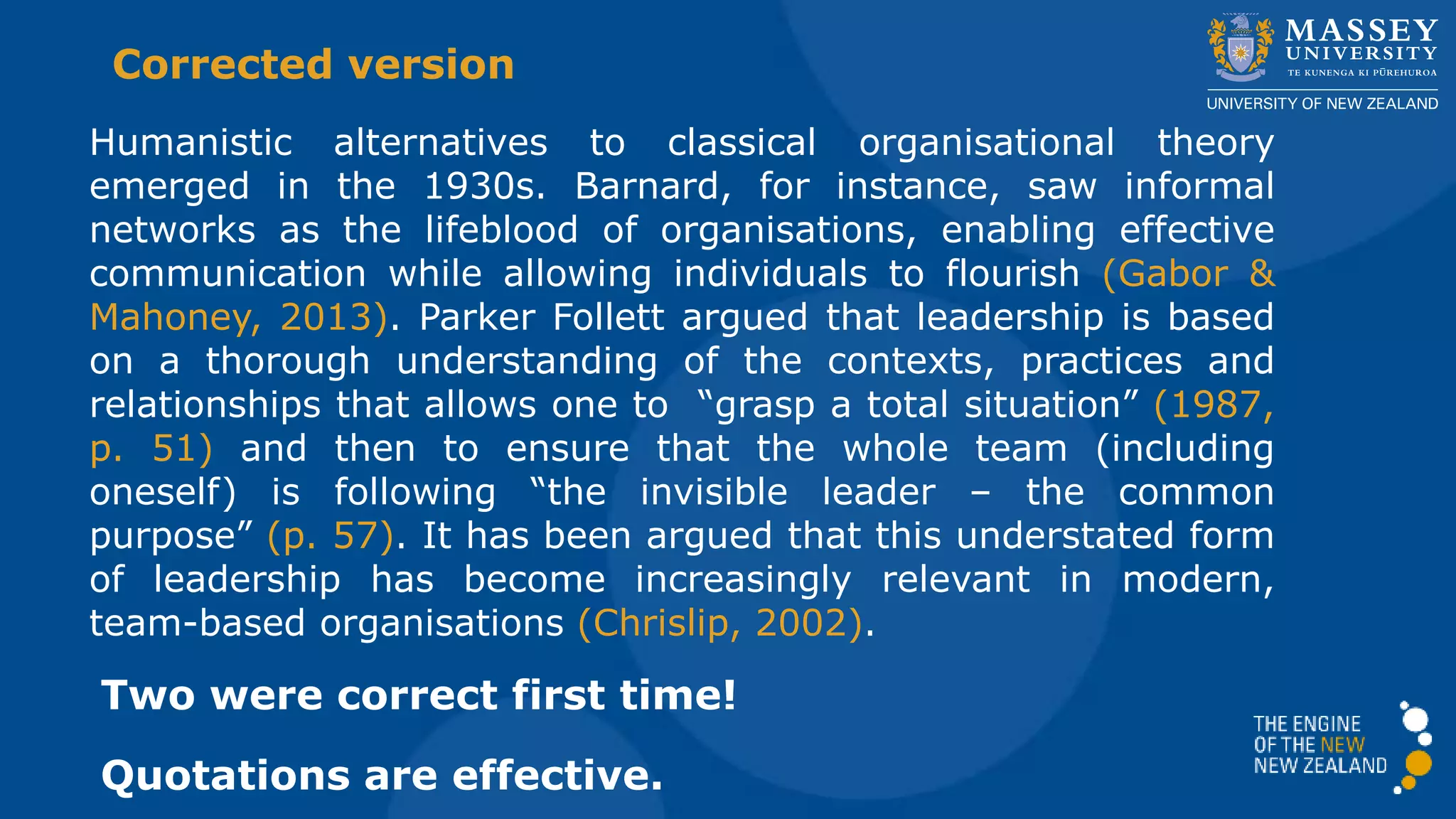 Humanistic alternatives to classical organisational theory
emerged in the 1930s. Barnard, for instance, saw informal
networks as the lifeblood of organisations, enabling effective
communication while allowing individuals to flourish (Gabor &
Mahoney, 2013). Parker Follett argued that leadership is based
on a thorough understanding of the contexts, practices and
relationships that allows one to “grasp a total situation” (1987,
p. 51) and then to ensure that the whole team (including
oneself) is following “the invisible leader – the common
purpose” (p. 57). It has been argued that this understated form
of leadership has become increasingly relevant in modern,
team-based organisations (Chrislip, 2002).
Corrected version
Two were correct first time!
The quotations are effective: short, striking phrases
 