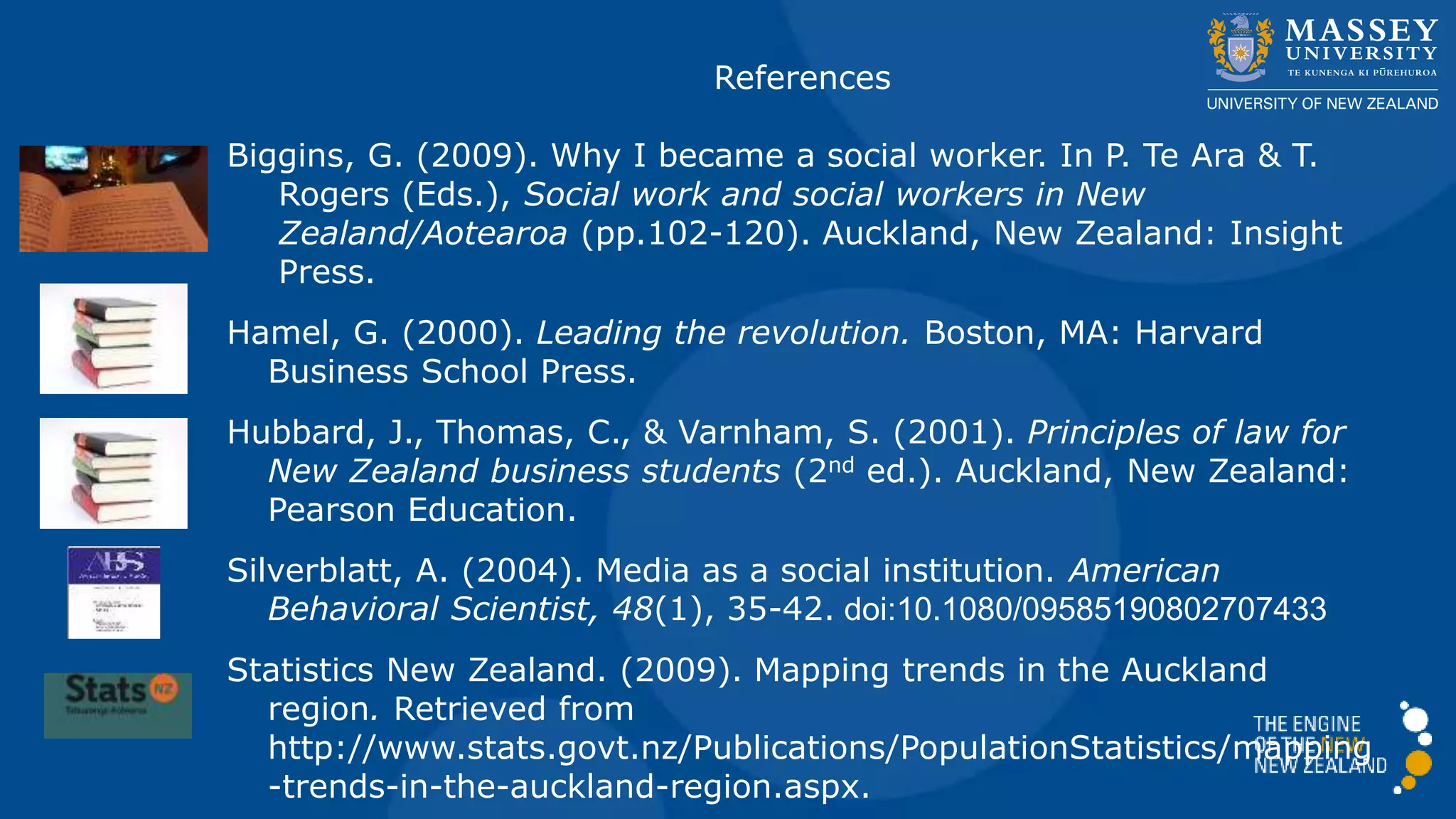 References
Biggins, G. (2009). Why I became a social worker. In P. Te Ara & T.
Rogers (Eds.), Social work and social workers in New
Zealand/Aotearoa (pp.102-120). Auckland, New Zealand: Insight
Press.
Hamel, G. (2000). Leading the revolution. Boston, MA: Harvard
Business School Press.
Hubbard, J., Thomas, C., & Varnham, S. (2001). Principles of law for
New Zealand business students (2nd ed.). Auckland, New Zealand:
Pearson Education.
Silverblatt, A. (2004). Media as a social institution. American
Behavioral Scientist, 48(1), 35-42. doi:10.1080/09585190802707433
Statistics New Zealand. (2009). Mapping trends in the Auckland
region. Retrieved from
http://www.stats.govt.nz/Publications/PopulationStatistics/mapping
-trends-in-the-auckland-region.aspx.
 