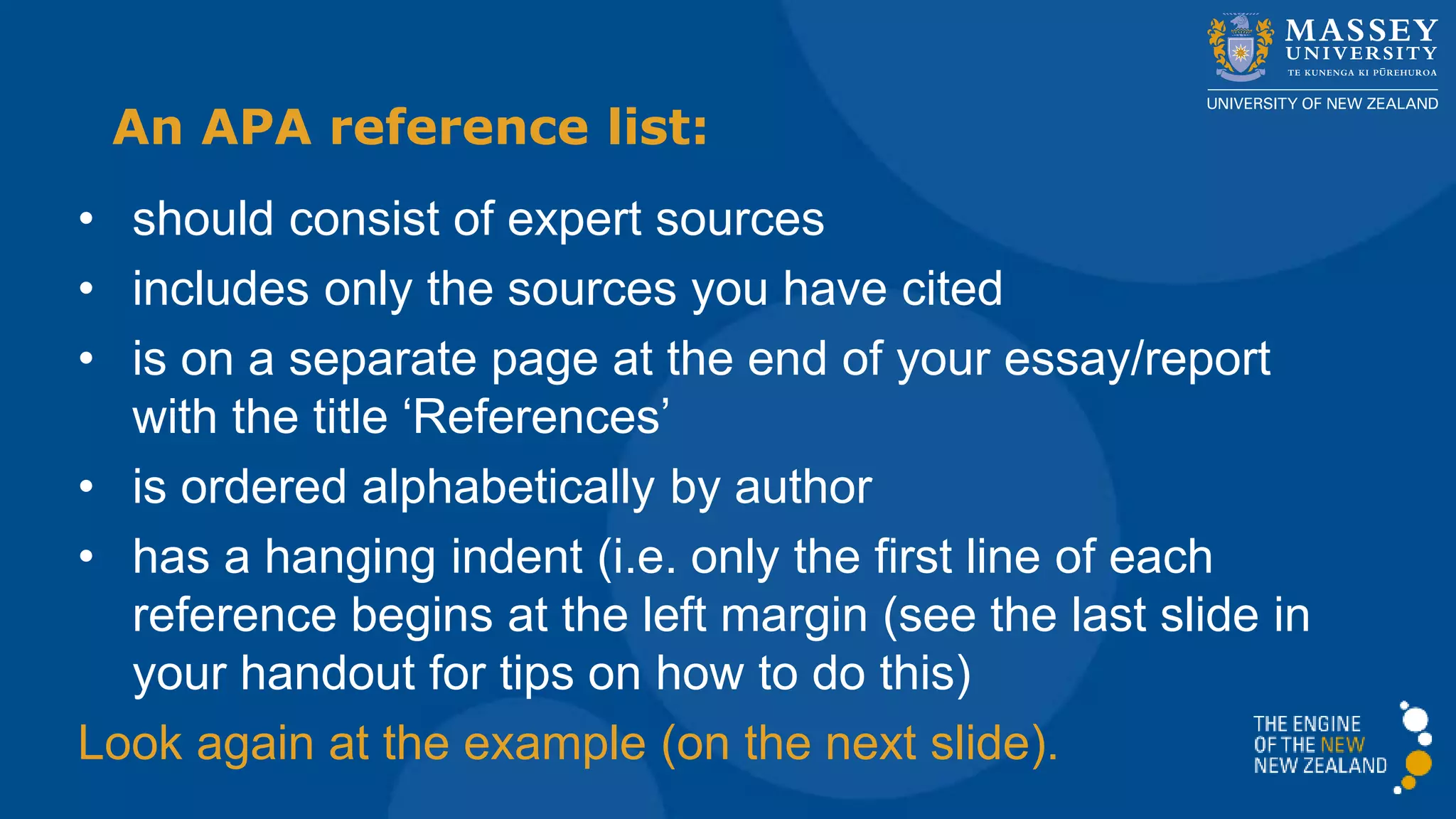 • should consist of expert sources
• includes only the sources you have cited
• is on a separate page at the end of your essay/report
with the title ‘References’
• is ordered alphabetically by author
• has a hanging indent (i.e. only the first line of each
reference begins at the left margin (see the last slide in
your handout for tips on how to do this)
Look again at the example (on the next slide).
An APA reference list:
 