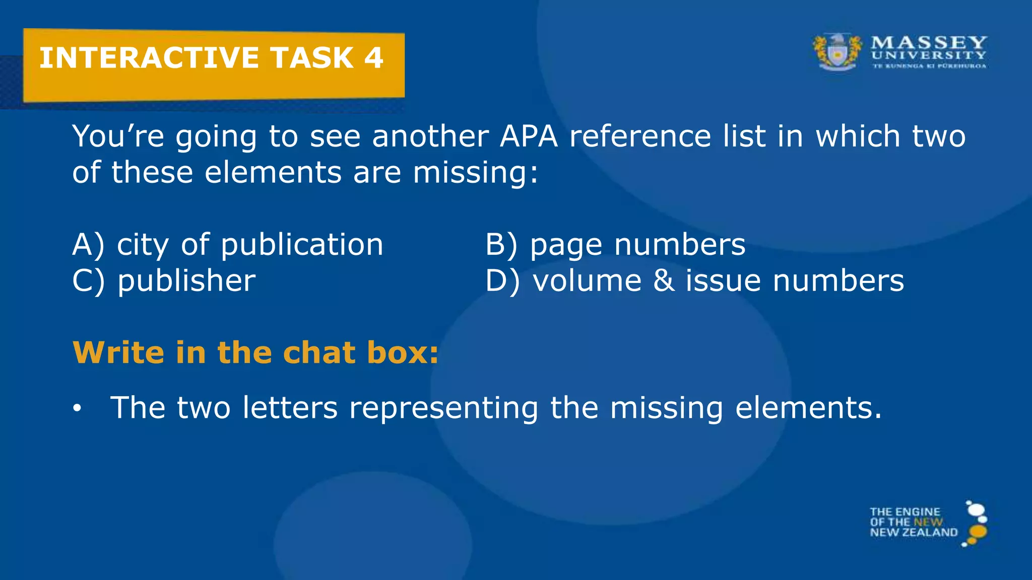You’re going to see another APA reference list in which two
of these elements are missing:
A) city of publication B) page numbers
C) publisher D) volume & issue numbers
Write in the chat box:
• The two letters representing the missing elements.
INTERACTIVE TASK 4
 