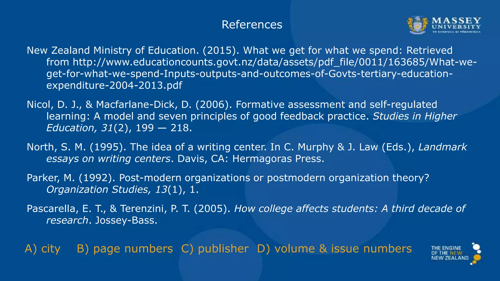 References
New Zealand Ministry of Education. (2015). What we get for what we spend: Retrieved
from http://www.educationcounts.govt.nz/data/assets/pdf_file/0011/163685/What-we-
get-for-what-we-spend-Inputs-outputs-and-outcomes-of-Govts-tertiary-education-
expenditure-2004-2013.pdf
Nicol, D. J., & Macfarlane-Dick, D. (2006). Formative assessment and self-regulated
learning: A model and seven principles of good feedback practice. Studies in Higher
Education, 31(2), 199 — 218.
North, S. M. (1995). The idea of a writing center. In C. Murphy & J. Law (Eds.), Landmark
essays on writing centers. Davis, CA: Hermagoras Press.
Parker, M. (1992). Post-modern organizations or postmodern organization theory?
Organization Studies, 13(1), 1.
Pascarella, E. T., & Terenzini, P. T. (2005). How college affects students: A third decade of
research. Jossey-Bass.
A) city B) page numbers C) publisher D) volume & issue numbers
 